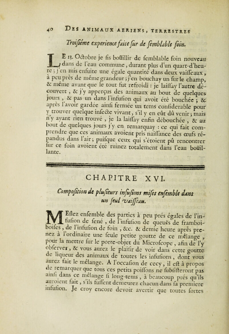 Troijlemc expérience faite fur de ftmblable foin. LE i$. Octobre je fis bouillir de femblable foin nouveau dans de leau commune, durant plus dun quart-d’heu- re j j’en mis enfui te une égalé quantité dans deux vaifTeaux , à peu près de même grandeur ;jen bouchay un fur le champs & meme avant que le tout fut refroidi : je laiflay l’autre dé¬ couvert , de j’y apperçus des animaux au bout de quelques jouis de pas un dans 1 infufion qui avoit été bouchée \ de apics lavoir gaidée ainfi fermee un tems confidcrable pour Y, trouver quelque infeéte vivant, s il y en eût dû venir y mais n y ayant rien trouvé , je la laiflay enfin débouchée , de au bout de quelques jours j y en remarquay : ce qui fait com¬ prendre que ces animaux avoient pris naiflance des œufs ré¬ pandus dans 1 air j puifque ceux qui s’étoient pû rencontrer jur ce foin avoient été ruinez totalement dans feau bouil¬ lante. CHAPITRE X VL Compoftion de plufeurs infufons mifes enfimble dam un feul rvaijfeau. MEflez enfemble des parties à peu prés égales de lui- fufion de^ fene , de 1 infufion de queues de framboi- boifes , de 1 infufion de foin , dec. de demie heure après pre¬ nez à 1 ordinaire une feule petite goutte de ce mclano-e 5 pour la mettre fur le porre-objet du Microfcope , afin de Fy ob erver, de vous aurez le plaifir de voir dans cette goutte c e liqueur des animaux de toutes les infufions, dont vous aurez fait le mélange. A loccafion de cccy, il eft à propos e remarquer que tous ces petits poifions ne fubfifieront pas ain i dans ce mélange fi long-tems , à beaucoup prés qu’ils aui oient fait, s ils fulfent demeurez chacun dans fa première infufion. Je croy encore devoir avertir que toutes fortes