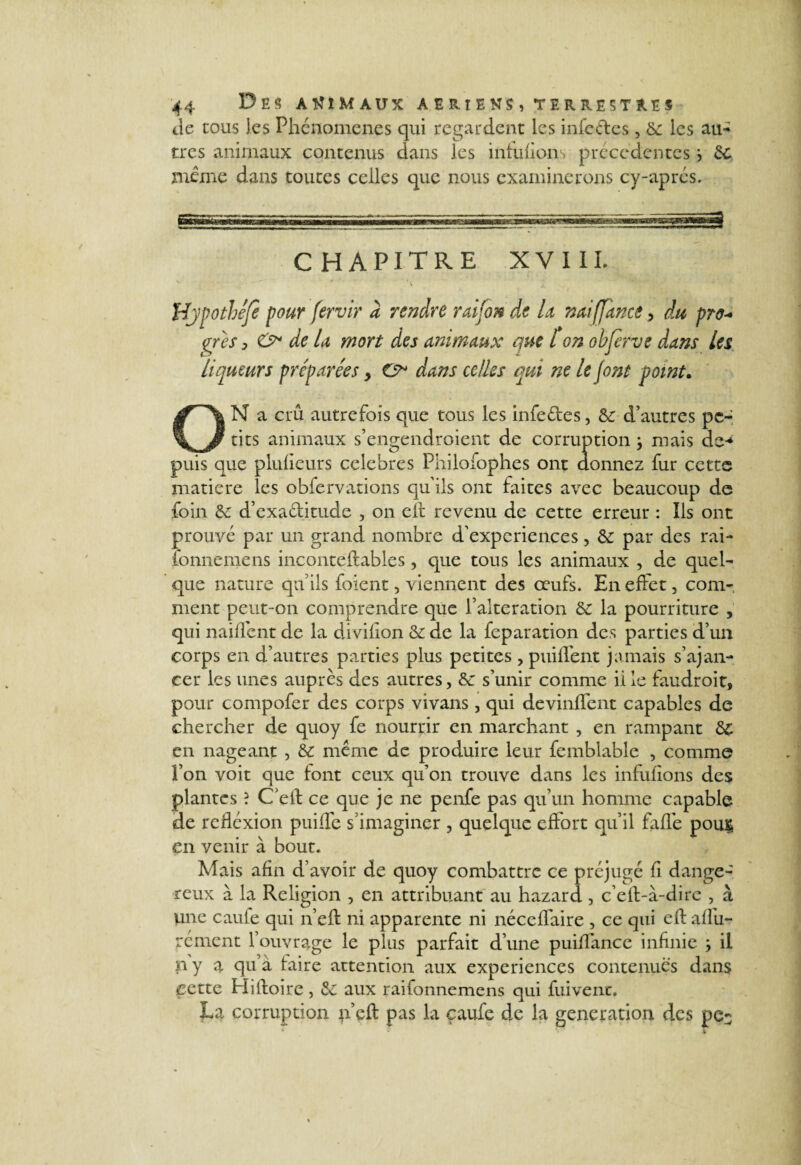 de cous les Phénomènes qui regardent les infedes, 6c les au¬ tres animaux contenus dans les infuhon précédentes j 6c meme dans toutes celles que nous examinerons cy-aprés. chapitre XVIII, Hjpothefe pour fervir à rendre raifon de U na ares > O de la mort des animaux que ton Liqueurs préparées > G* dans celles qui ne le font point• ON a crû autrefois que tous les infedes, 6c d’autres pe¬ tits animaux s’engendroient de corruption} mais de-* puis que plufieurs célébrés Philofophes ont donnez fur cette matière les obfervations qu’ils ont faites avec beaucoup de foin 6c d’exaditude , on elt revenu de cette erreur : Ils ont prouvé par un grand nombre d’experiences, 6c par des rai- fonnemens inconteftables, que tous les animaux , de quel¬ que nature qu’ils foient, viennent des œufs. En effet , com¬ ment peut-on comprendre que l’alteration 6c la pourriture , qui naiffent de la diviiion 6c de la feparation des parties d’un corps en d’autres parties plus petites , puiffent jamais s’avan¬ cer les unes auprès des autres, 6c s’unir comme iile faudroit, pour compofer des corps vivans, qui devinffent capables de chercher de quoy fe nourrir en marchant , en rampant 6c en nageant , 6c même de produire leur femblable , comme l’on voit que font ceux qu’on trouve dans les infufions des plantes ? C'elt ce que je ne penfe pas qu’un homme capable de rcfléxion puiffe s’imaginer , quelque effort qu’il fafle pou$ en venir à bout. Mais afin d’avoir de quoy combattre ce préjugé fi dange¬ reux à la Religion , en attribuant au hazard, c’elf-à-dire , à une caule qui n’eft ni apparente ni néceffaire , ce qui efl affu- rément l’ouvrage le plus parfait d’une puiifance infinie } il n y a qu à faire attention aux expériences contenues dans cette Hiltoire, 6c aux raifonnemens qui fuivenr. La corruption p’eft pas la çaufe de la génération des pe- tffance, du pro* objerve dans Les