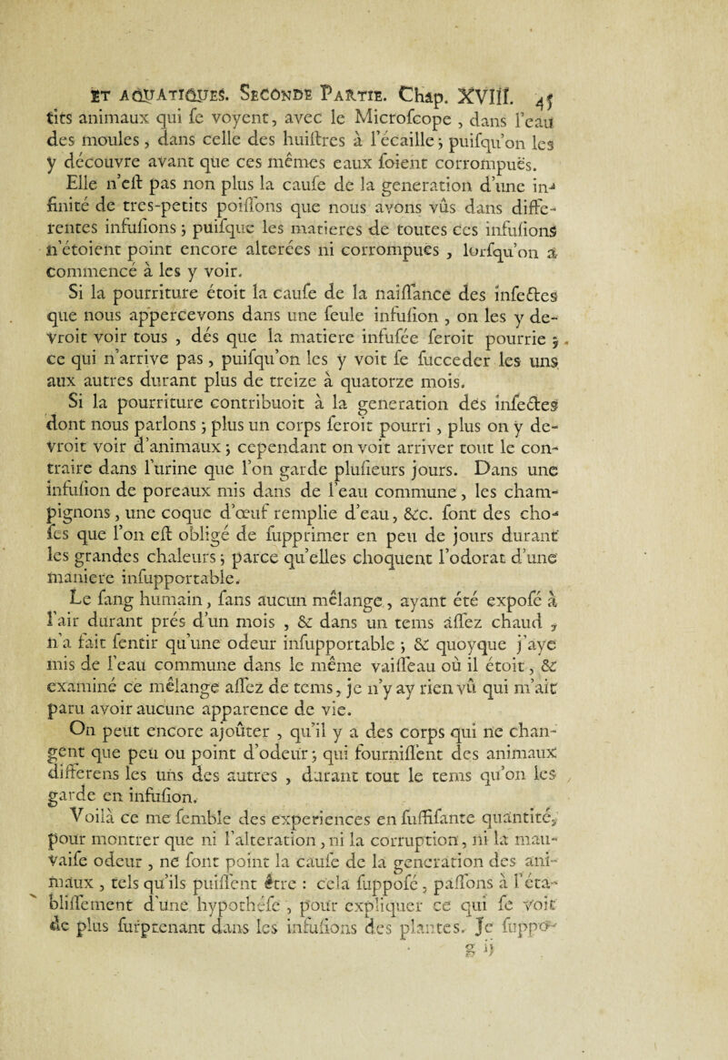 $t AâirATiôîJES. Seconde P auto. Chap. XVIlï. 4j tits animaux qui fc voyent, avec le Microfcope , dans Fean des moules, dans celle des huiftres à l’écaille j puifqif on les y découvre avant que ces mêmes eaux foient corrompues. Elle n’cft pas non plus la caufe de la génération d’une imité de tres-petits poiffons que nous avons vus dans diffe¬ rentes infufions ; puifque les matières de toutes ces infufions n’étoient point encore altérées ni corrompues * lorfqu on % commencé à les y voir. Si la pourriture étoit la caufe de la naiflance des înfeêles que nous appercevons dans une feule infufion , on les y de- Vroit voir tous , dés que la matière infufée feroit pourrie 5 ce qui 11'arrive pas, puifqu’on les y voit fe fucceder les uns aux autres durant plus de treize à quatorze mois. Si la pourriture contribuoit à la génération des înfe&eS dont nous parlons \ plus un corps feroit pourri , plus on y de- vroit voir d’animaux \ cependant on voit arriver tout le con¬ traire dans l’urine que l’on garde planeurs jours. Dans une infufion de poreaux mis dans de l’eau commune, les cham¬ pignons , une coque d’œuf remplie d’eau, ôec. font des cho-* fcs que l’on eft obligé de fupprimer en peu de jours durant' les grandes chaleurs ; parce quelles choquent l’odorat d’une maniéré infuppartable. Le fang humain, fans aucun mélange , ayant été expofé à l’air durant prés d’un mois , & dans un teins âffez chaud f li a fait fentir qu’une odeur infupportable *, quoyque j’àye mis de l’eau commune dans le même vaiffeau où il étoit , examiné ce mélange allez de teins* je n’y ay rien vu qui m’ait paru avoir aucune apparence de vie. On peut encore ajoûter , qu’il y a des corps qui ne chan¬ gent que peu ou point d’odeur ; qui fourniffent des animaux differens les tins des autres * durant tout le teins qu’on les garde en infufion. Voilà ce me femble des expériences en fuffifante quantité* pour montrer que ni l’alteration,ni la corruption, ni la mau- Vaife odeur , ne font point la caufe de la génération des ani¬ maux , tels qu’ils piiiflent être : cela fuppofé , pallons à l’éta¬ bli tfe ment d’une hypothéfe , pour expliquer ce qui fe Voit de plus furptenant dans les infufioris des plantes. Je flippe^