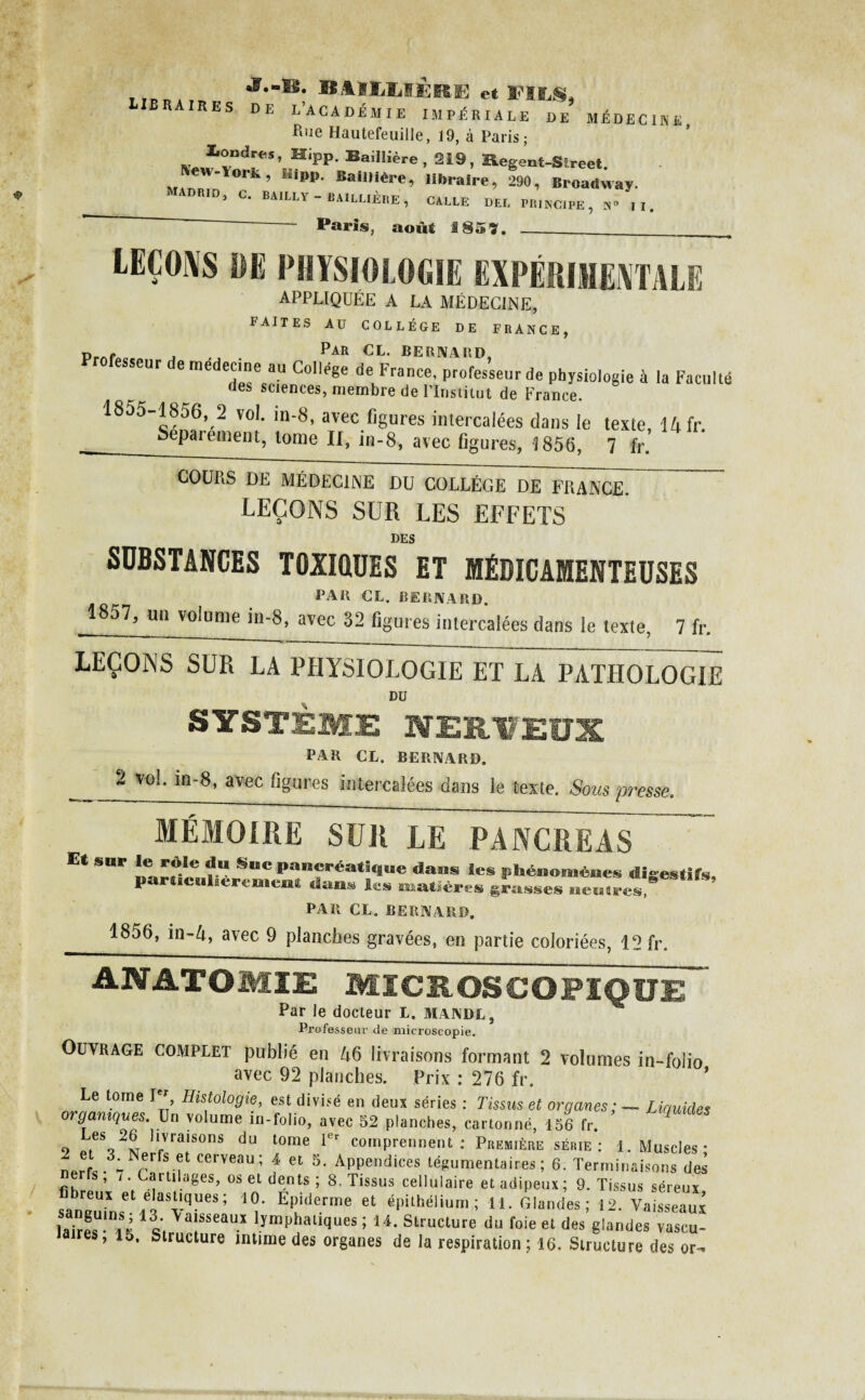 J.«B. BAIIjMÈRE et FILS, braires de L’académie impériale de médecine Bue Hautefeuille, 19, à Paris; Londres, Hipp. Baillière, 219, Hegent-SEreet New-York, &üpp. Baillière, libraire, 290, Broadway. 1 ADRID, c. BAILLY - BAILLIÈRE, CALLE DEL PRINCIPE, N° II. ~ ~ Paris, août 185 7. ___ LEÇONS DE PHYSIOLOGIE EXPÉRIMENTALE APPLIQUÉE A LA MÉDECINE, FAITES AU COLLEGE DE FRANCE, p..., . ,, Par CL. bernard, sseur e médecine au College de France, professeur de physiologie à la Faculté des sciences, membre de l’Institut de France. 1855-1856, 2 vol. in-8, avec figures intercalées dans le texte, 14 fr. __Sepaiement, tome II, in-8, avec figures, 1856, 7 fr. COURS DE MÉDECINE DU COLLÈGE DE FRANCE. LEÇONS SUR LES EFFETS DES SUBSTANCES TOXIQUES ET MÉDICAMENTEUSES PAR CL. BERNARD. 1857, un volume in-8, avec 32 figures intercalées dans le texte, 7 fr. LEÇONS SUR LA PHYSIOLOGIE ET LA PATHOLOGIE DU SYSTÈME NERVEUX PAR CL. BERNARD. ~ vo^ avec figures intercalées dans le texte. Sous presse. MÉMOIRE SUR LE PANCREAS E« sur rtle du Suc pancréatine dans le. phénomènes digestifs, p ticulhemuent dan» l«s matières grasses ueaires,' PAR CL. BERNARD. 1856, in-4, avec 9 planches gravées, en partie coloriées, 12 fr. ANATOMIE MICROSCOPIQUE ~ Par le docteur L. MANDL, Professeur de microscopie. Ouvrage complet publié en 46 livraisons formant 2 volumes in-folio avec 92 planches. Prix : 276 fr. Le tome Ier Histologie, est divisé en deux séries : Tissus et organes ; — Liquides organiques. Un volume in-folio, avec 52 planches, cartonné, 156 fr. Les 26 livraisons du tome 1er comprennent: Première série: 1. Muscles- nerfs 37Nrrf! f f et 5- ÂPPendices tégumentaires ; 6. Terminaisons des ls, 7. Cartilages, os et dents; 8, Tissus cellulaire et adipeux; 9. Tissus séreux breux et élastiques; 10. Epiderme et épithélium; 11. Glandes; 12. Vaisseaux ]akeSUmi H1 «. >afseau.x Emphatiques ; 14. Structure du foie et des glandes vascu¬ laires, 15. Structure intime des organes de la respiration ; 16. Structure des or-