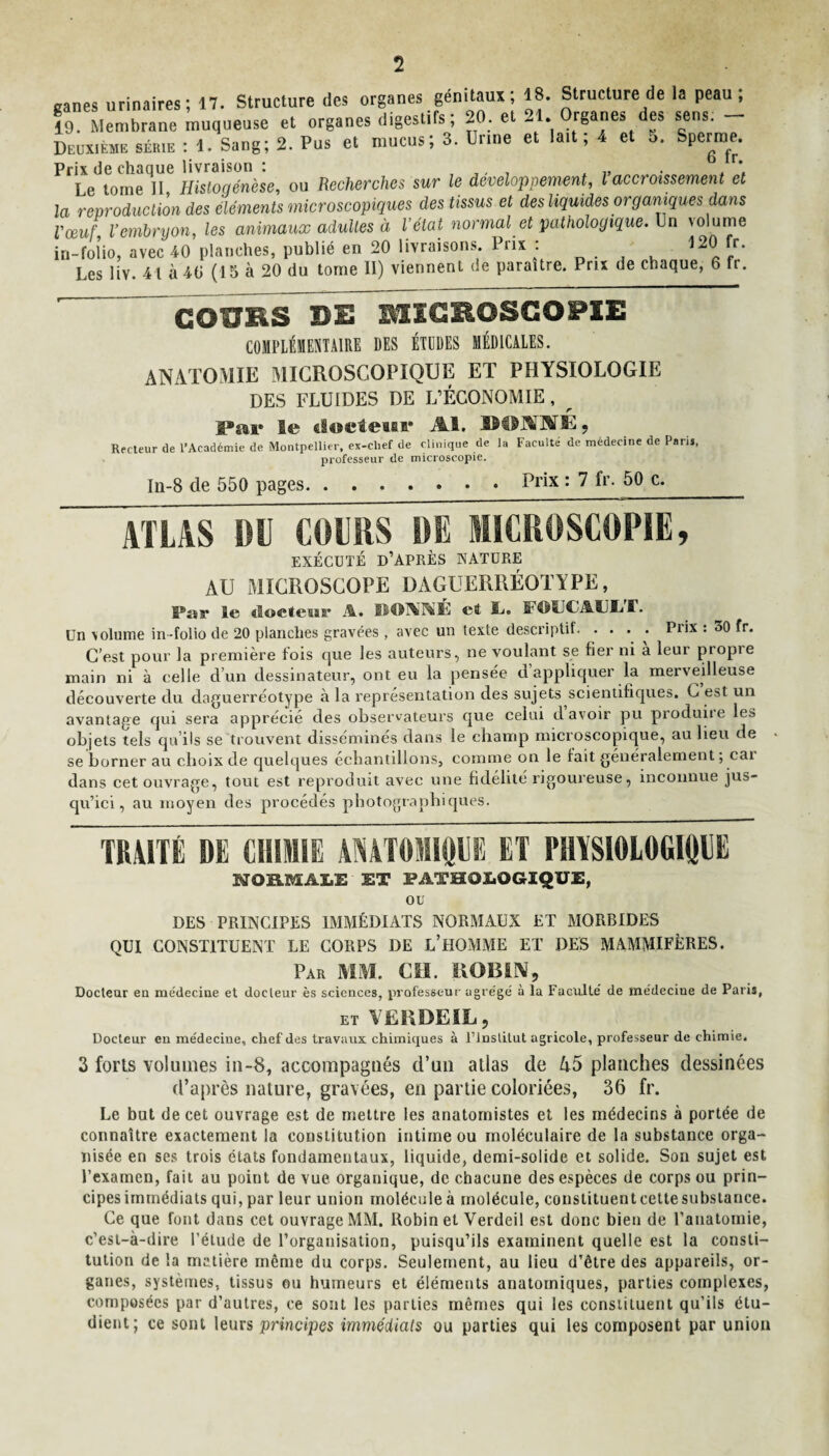 2 canes urinaires; 17. Structure des organes génitaux; 18. Structure de la peau; 19. Membrane muqueuse et organes digestifs; 20 et 21. Organes des sens. - Deuxième sér.e : 1. Sang; 2. Pus et mucus; 3. Unne et lait ; 4 et 5. Sperme. Prix de chaque livraison : , , „ Le tome II Hisloqénèse, ou Recherches sur le développement, l accroissement et la reproduction des éléments microscopiques des tissus et des liquides organiques dans l'œuf Vembryon, les animaux adultes à l’état normal et pathologique. Un volume in-folio, avec 40 planches, publié en 20 livraisons. Prix : Les liv. 41 à 40 (15 à 20 du tome II) viennent de paraître. Prix de chaque, 6 fr. COf7HS DE MICROSCOPIE COMPLÉMENTAIRE DES ÉTODES MÉDICALES. ANATOMIE MICROSCOPIQUE ET PHYSIOLOGIE DES FLUIDES DE L’ÉCONOMIE, _ Par le (iodeui* Al. IlOANÉ, Recteur de l’Académie de Montpellier, ex-clief de clinique de la Faculté de médecine de Parij, professeur de microscopie. In-8 de 550 pages.Prix : 7 fr- 50 c. ATLAS DIJ COURS DE MICROSCOPIE, EXÉCUTÉ D’APRÈS NATURE AU MICROSCOPE DAGUERRÉOTYPE, Par le «loeteisr A. DOMINÉ et IL. Un volume in-folio de 20 planches gravées , avec un texte descriptif. . . . . Prix : 30 fr. C’est pour la première fois que les auteurs, ne voulant se fier ni a leur propre main ni à eelle d’un dessinateur, ont eu la pensée d appliquer la merveilleuse découverte du daguerréotype à la représentation des sujets scientifiques. C est un avantage qui sera apprécié des observateurs que celui d avoir pu produite les objets tels qu’ils se trouvent disséminés dans le champ microscopique, au lieu de se borner au choix de quelques échantillons, comme on le lait généralement; car dans cet ouvrage, tout est reproduit avec une fidélité rigoureuse, inconnue jus¬ qu’ici, au moyen des procédés photographiques. TRAITÉ DE CHIMIE ANATOMIQUE ET PHYSIOLOGIQUE NORMALE ET PATHOLOGIQUE, ou DES PRINCIPES IMMÉDIATS NORMAUX ET MORBIDES QUI CONSTITUENT LE CORPS DE L’HOMME ET DES MAMMIFÈRES. Par MM. CH. ROBIN, Docteur en médecine et docteur ès sciences, professeur agrège' à la Faculté' de médecine de Paris, et VERDEÏL, Docteur en médecine, chef des travaux chimiques à l’institut agricole, professeur de chimie. 3 forts volumes iu-8, accompagnés d’un atlas de planches dessinées d’après nature, gravées, en partie coloriées, 36 fr. Le bat de cet ouvrage est de mettre les anatomistes et les médecins à portée de connaître exactement la constitution intime ou moléculaire de la substance orga¬ nisée en ses trois états fondamentaux, liquide, demi-solide et solide. Son sujet est l’examen, fait au point de vue organique, de chacune des espèces de corps ou prin¬ cipes immédiats qui, par leur union moléculeà molécule, constituentcettesubstance. Ce que font dans cet ouvrage MM. Robin et Verdeil est donc bien de l’anatomie, c’est-à-dire l’étude de l’orgauisation, puisqu’ils examinent quelle est la consti¬ tution de la matière même du corps. Seulement, au lieu d’être des appareils, or¬ ganes, systèmes, tissus ou humeurs et éléments anatomiques, parties complexes, composées par d’autres, ce sont les parties mêmes qui les constituent qu’ils étu¬ dient; ce sont leurs principes immédiats ou parties qui les composent par union