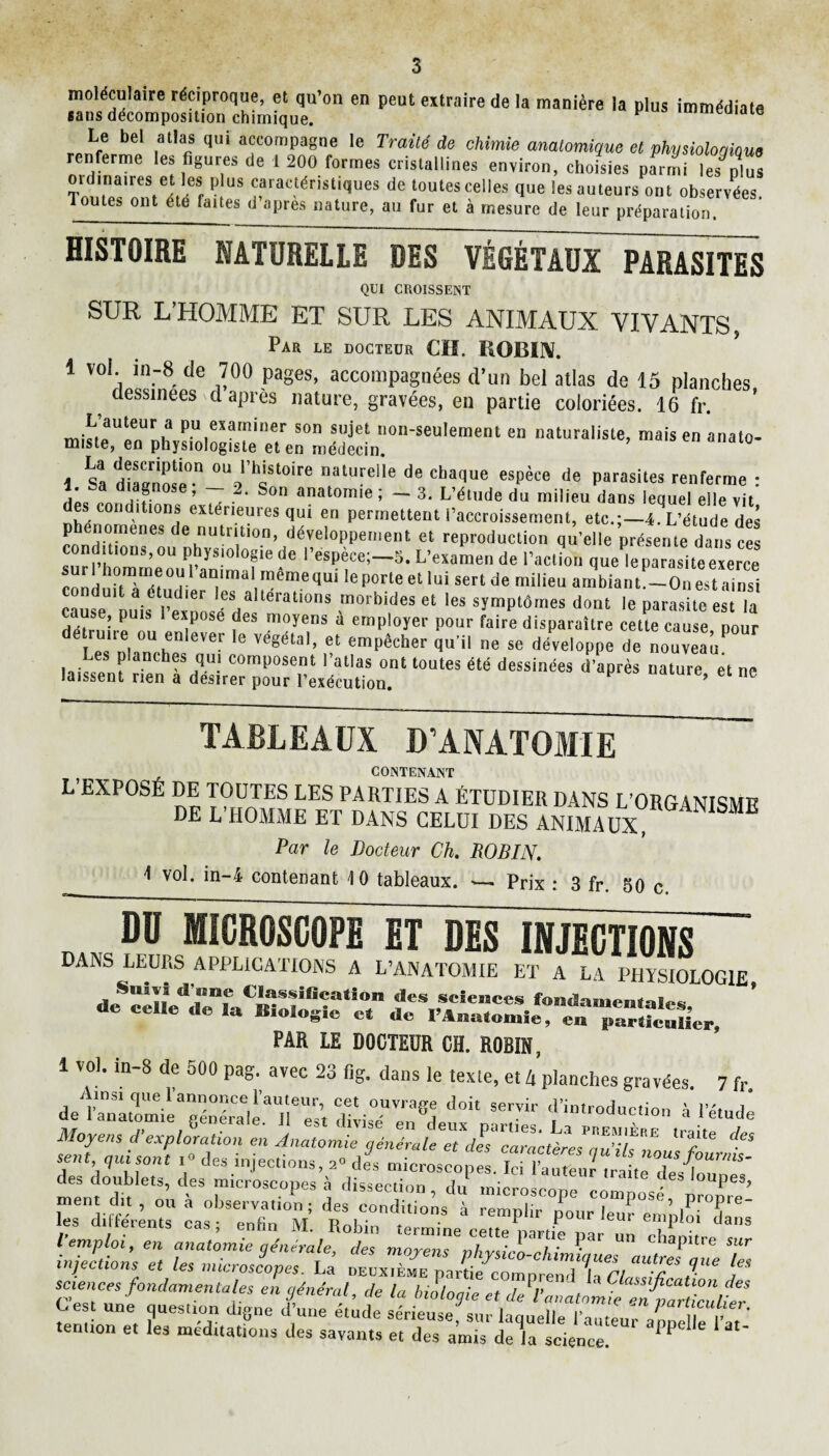 moléculaire réciproque, et qu’on en peut extraire de la manière la plus immédiate sans décomposition chimique. v immeaiate Le bel atlas qui accompagne le Traité de chimie anatomique et physioloqioue renferme les figures de 1 200 formes cristallines environ, choisies pfrmi Ves^plus otdinaues et les plus caractéristiques de toutes celles que les auteurs ont observées Toutes ont été faites d’après nature, au fur et à mesure de leur préparation. HISTOIRE KATÜRELLE DES VÉGÉTAUX PARASITES QUI CROISSENT SUR L’HOMME ET SUR LES ANIMAUX VIVANTS, Par le docteur CH. ROBIN. 1 vol in-8 de 700 pages, accompagnées d’un bel atlas de 15 planches ^ dessinees d aPi'ès nature, gravées, en partie coloriées. 16 fr. L’auteur a pu examiner son sujet non-seulement en naturaliste, mais en anato¬ miste, en physiologiste et en médecin. 1 Sa diaanose0-11 atuyelle de chaq«e espèce de parasites renferme : l. sa diagnose, — 2. Son anatomie ; - 3. L’étude du milieu dans lequel elle vit des conditions extérieures qui en permettent l’accroissement, etc.;— A’étude des rnnivneneS ^ nutnt,on> développement et reproduction qu’elle présente dans ces sur C^oYl&5 L’™ ** Action quel parasite exerce5 suri homme oui animal memequi le porte et lui sert de milieu ambiant.—On est ainsi caleU1Duisé l^xnns eSHaltérati0nS ™°rbides et les symptômes dont le parasite est la détruire ou* emPloyer Pour faire disparaître cette cause, pour détrune ou enlever le végétal, et empêcher qu’il ne se développe de nouveau laies*»5 ^ anch®s qu! comPosent l’atlas ont toutes été dessinées d’après nature et ne laissent rien a desirer pour l’exécution. ’ et nc TABLEAUX D’ANATOMIE CONTENANT L’EXPOSÉ DE TOUTES LES PARTIES A ÉTUDIER DANS L’ORGANISME DE L’HOMME ET DANS CELUI DES ANIMAUX Par le Docteur Ch. ROBIN. 4 vol. in-4 contenant \ 0 tableaux. — Prix : 3 fr. 50 c. „ DD MICROSCOPE El DES INJECTIONS DANS LEURS APPLICATIONS A L’ANATOMIE ET A LA PHYSIOLOGIE *?ï*ïî de» scïesaces fondamentale, de celle de la Biologie cl de l'Anatomie, en p“,?c«Her. PAR LE DOCTEUR CH. R0BIH, 1 vol. m-8 de 500 pag. avec 23 fig. dans le texle, et 4 planches gravées. 7 fr. de l’anatomie géS^Test dlvisT en^leux'p’rn™ l’étude Moyens d’exploration en Anatomie T ^ sent, qui sont >» des injections, a. df. des doublets, des microscopes à dissection, du microscone cômnosé peS’ ment dit , ou a observation; des conditions à remplir lîotir le . ,|ProP'e_ les différents cas • pnfîn ivî . P pour leur emploi dans l’emploi, en anatomie général^ d'es mZZT,Tvp C'r ? ““ d,aPitre sur injections et les microscopes. La deuxième partie^omprendlaTl “aK* j** sciences fondamentales en général, de la biologie et de^’anatomie enCarticitel U est une question digne d’une etude sérieuse siirlmnpllp l’o , Pa™cuUer. tendon et les méditations des savants et des amis de la science ^' a‘'
