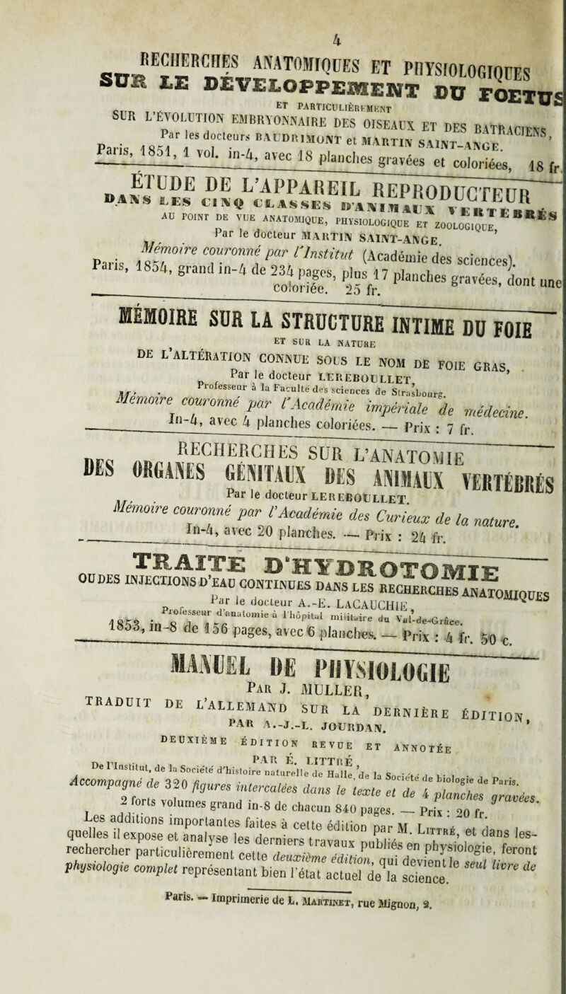 «ttJEÎ«RC,II?S MAT0WrQUES ET PHYSIOLOGIQUES SÜ , I.E BEVELOPPEMENT DU rOETD.c c ET particulièrement SUR L ÉVOLUTION EMBRYONNAIRE DES OISEAUX ET DES BATRACIENS Par les docteurs BAODRImont et MARTIN SAINT-ANOr ’ £^851^^01. in-4, avec 18 planches gravées et coloriées, 18 fr DE L’APPAREIL RERRODUCTeTTr BASkS, LES CINQ CLASSES I. A XI VI », * VK** RB L * « AU POINT DU VUE ANATOMIQUE, PHYS,OLOO,QUE ET ZOOLOGIQUE S Par le docteur MARTIN SAINT-ANGE ’ . Mémoire couronné par l'Institut (Académie des scieiicesl -34’graildln-^e^P^ Pi» 17 Planches gravées, L une MÉMOIRE SUR LA STRÜCTURe1ntÏmËTüF0IE~ f ET SUR LA NATURE DE L’ALTÉRATION CONNUE SOUS LE NOM DE FOIE GRAS Par le docteur LEUEBüULLET ■ rofesseur à la Faculté des sciences de Strasbourg z emorre couronné par l'Académie impériale de médecine. — ~*n avec 4 planches coloriées. — Prix : 7 fr , RECHERCHES SUR L’ANATOMIE BBS OUÏMES lilMIlllX BES ANIMAUX VERTÉBRÉS Par le docteur LEReboullet Mémoire couronné par VAcadémie des Curieux de la nature. ____ _ avec 2O planches. — Prix : 2Zt fr. TBoAl JP £ OL H Tl DEOTO Wf T v OUDÉS INJECTIONSD’eaü CONTINUES DANS LES i ar ie docteur A.-E. LAGAÜCHIE ^ ^ 1853 in 8 2T° 1''’6P'U1 mi'ilaire du v*,-*HGrâ„. 1853, in-8 de 1 a6 pages, avec 6 planches. _ pnx 5 4 f|. 50 c maimel de physiologie Par J. MULLER, TRADUIT DE L’ALLEMAND SUR LA DERNIÈRE ÉDITION PAU A.-J.-L. JOURDAN. ÜW’ deuxième édition revue et annotée De riastitut.de la Société d'histoire natu^elle^JHallt delà Soci'fd h’ ’ Accomprit ? hures iM™1™ ^ ^ T aa ■1 V° Um6S grand ln‘8 de chacun 840 pages. —- Prix • 90 fr Lr r *« - rechercher particulièrement cpUp Apu^-a ,PU^ es en physiologie, feront Physiologie complet représentant bien PétaTactueî’deTa fcTe'nce*