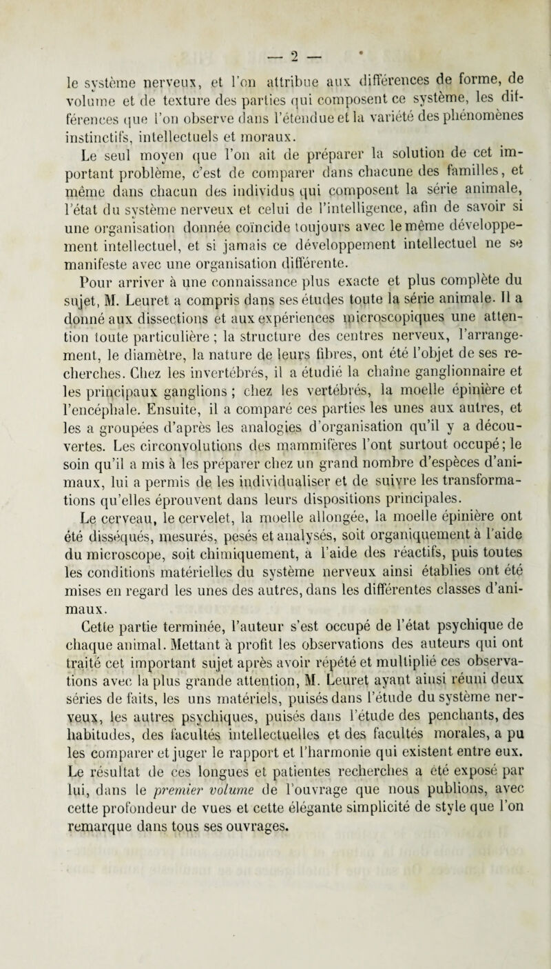 le système nerveux, et l’on attribue aux différences de forme, de volume et de texture des parties qui composent ce système, les dif¬ férences que l’on observe dans l’étendue et la variété des phénomènes instinctifs, intellectuels et moraux. Le seul moyen que l’on ait de préparer la solution de cet im¬ portant problème, c’est de comparer dans chacune des familles, et même dans chacun des individus qui composent la série animale, l’état du système nerveux et celui de l’intelligence, afin de savoir si une organisation donnée coïncide toujours avec le même développe¬ ment intellectuel, et si jamais ce développement intellectuel ne se manifeste avec une organisation différente. Pour arriver à une connaissance plus exacte et plus complète du sujet, M. Leuret a compris dans ses études toute la série animale. 11 a donné aux dissections et aux expériences microscopiques une atten¬ tion toute particulière ; la structure des centres nerveux, l’arrange¬ ment, le diamètre, la nature de leurs fibres, ont été l’objet de ses re¬ cherches. Chez les invertébrés, il a étudié la chaîne ganglionnaire et les principaux ganglions ; chez les vertébrés, la moelle épinière et l’encéphale. Ensuite, il a comparé ces parties les unes aux autres, et les a groupées d’après les analogies d’organisation qu’il y a décou¬ vertes. Les circonvolutions des mammifères l’ont surtout occupé; le soin qu’il a mis à les préparer chez un grand nombre d’espèces d’ani¬ maux, lui a permis de les individualiser et de suivre les transforma¬ tions qu’elles éprouvent dans leurs dispositions principales. Le cerveau, le cervelet, la moelle allongée, la moelle épinière ont été disséqués, mesurés, pesés et analysés, soit organiquement à l’aide du microscope, soit chimiquement, a l’aide des réactifs, puis toutes les conditions matérielles du système nerveux ainsi établies ont été mises en regard les unes des autres, dans les différentes classes d’ani¬ maux. Cette partie terminée, l’auteur s’est occupé de l’état psychique de chaque animal. Mettant à profit les observations des auteurs qui ont traité cet important sujet après avoir répété et multiplié ces observa¬ tions avec la plus grande attention, M. Leuret avant ainsi réuni deux séries de faits, les uns matériels, puisés dans l’étude du système ner¬ veux, les autres psychiques, puisés dans l’étude des penchants, des habitudes, des facultés intellectuelles et des facultés morales, a pu les comparer et juger le rapport et l’harmonie qui existent entre eux. Le résultat de ces longues et patientes recherches a été exposé par lui, dans le premier volume de l’ouvrage que nous publions, avec cette profondeur de vues et cette élégante simplicité de style que l’on remarque dans tous ses ouvrages.