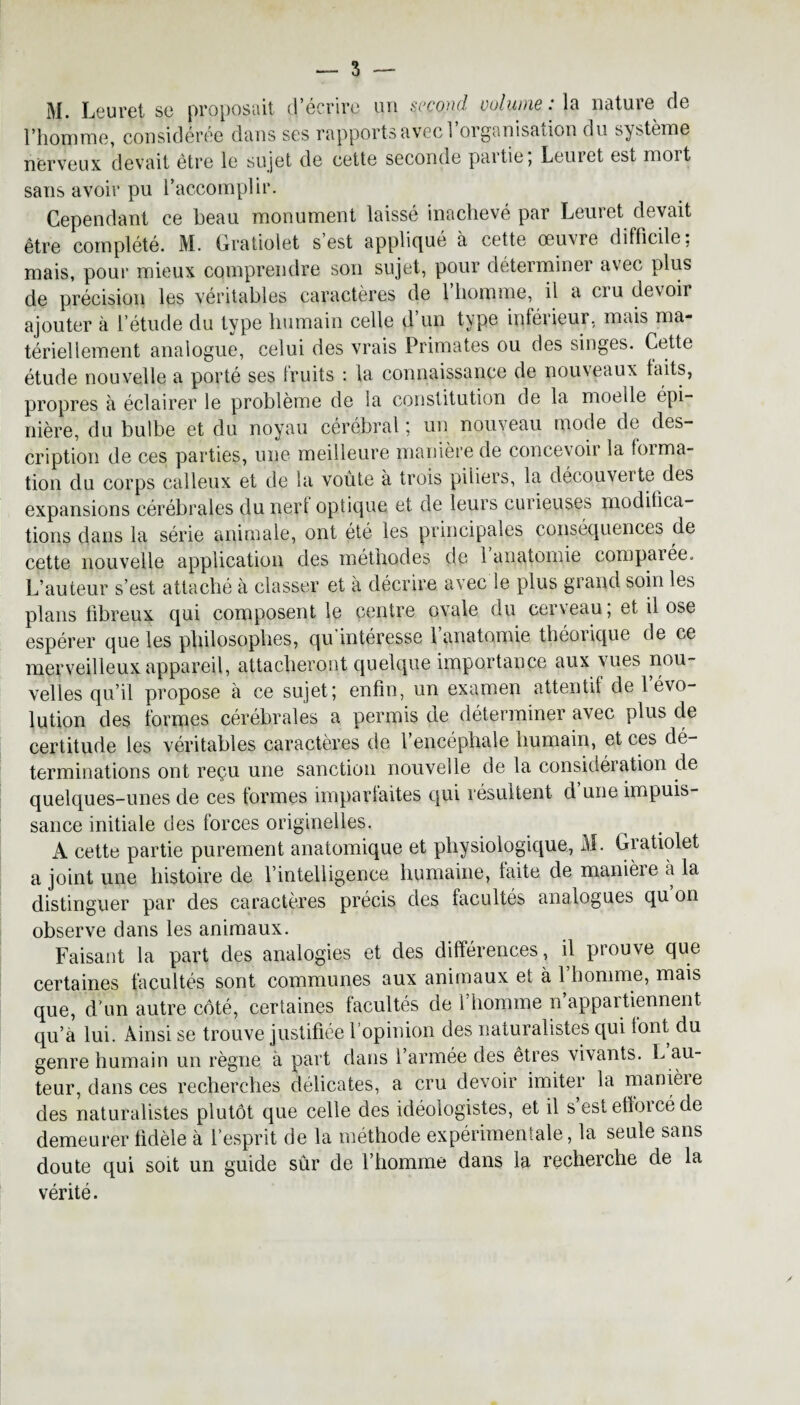 3 M. Leuret sc proposait d écrire un §cçoyid vuIuihq . In natuie de l’homme, considérée dans ses rapports avec 1 organisation du système nerveux devait être le sujet de cette seconde paitie, Leuret est mort sans avoir pu l’accomplir. Cependant ce beau monument laissé inachevé par Leuret devait être complété. M. Gratiolet s est appliqué à cette œuvre difficile; mais, pour mieux comprendre son sujet, pour déterminer avec plus de précision les véritables caractères de l’homme, il a cru devoir ajouter à l’étude du type humain celle d’un type inférieur, mais ma¬ tériellement analogue, celui des vrais Primates ou des singes. Cette étude nouvelle a porté ses fruits : la connaissance de noiueaux faits, propres à éclairer le problème de la constitution de la moelle épi¬ nière, du bulbe et du noyau cérébral ; un nouveau mode de des¬ cription de ces parties, une meilleure manière de concevoir la forma¬ tion du corps calleux et de la voûte à trois piliers, la découverte des expansions cérébrales du nerf optique et de leurs curieuses modifica¬ tions dans la série animale, ont été les principales conséquences de cette nouvelle application des méthodes de 1 anatomie comparée. L’auteur s’est attaché à classer et à décrire avec le plus grand soin les plans fibreux qui composent le centre ovale du cerveau ; et il ose espérer que les philosophes, qu intéresse 1 anatomie théorique de ce merveilleux appareil, attacheront quelque importance aux Mies nou¬ velles qu’il propose à ce sujet; enfin, un examen attentif de l’évo¬ lution des formes cérébrales a permis de déterminer avec plus de certitude les véritables caractères de l’encéphale humain, et ces dé¬ terminations ont reçu une sanction nouvelle de la considération de quelques-unes de ces formes imparfaites qui résultent d une impuis¬ sance initiale des forces originelles. A cette partie purement anatomique et physiologique, M. Gratiolet a joint une histoire de l’intelligence humaine, faite de manière à la distinguer par des caractères précis des facultés analogues qu on observe dans les animaux. Faisant la part des analogies et des différences, il prouve que certaines facultés sont communes aux animaux et à l’homme, mais que, d'un autre côté, certaines facultés de 1 homme n appartiennent qu’à lui. Ainsi se trouve justifiée l’opinion des naturalistes qui font du genre humain un règne à part dans l’armée des êtres vivants, h au¬ teur, dans ces recherches délicates, a cru devoir imiter la manière des naturalistes plutôt que celle des idéologistes, et il s est ettoicé de demeurer fidèle à l’esprit de la méthode expérimentale, la seule sans doute qui soit un guide sûr de l’homme dans la recherche de la vérité.