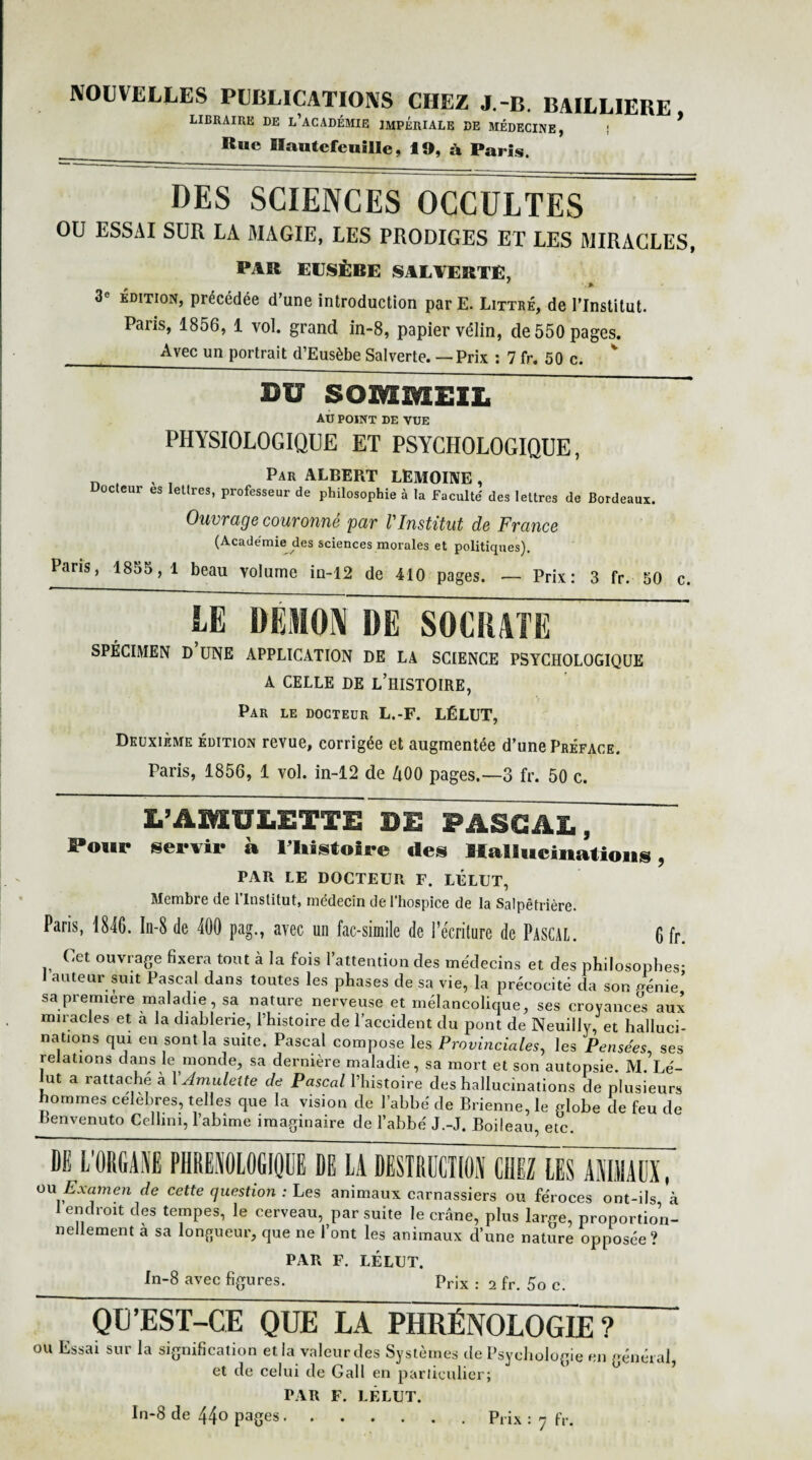NOUVELLES PUBLICATIONS CHEZ J.-B. BAILLIERE, LIBRAIRE DE L’ACADÉMIE IMPERIALE DE MÉDECINE, ! __R,,e Hautefeullle, 19, à Paris. DES SCIENCES OCCULTES OU ESSAI SUR LA MAGIE, LES PRODIGES ET LES MIRACLES, PAR EUSÈBE SALTERTÉ, 7 .% 3« édition, précédée d’une introduction par E. Littré, de l’Institut. Paiis, 1856, 1 vol. grand in-8, papier vélin, de 550 pages. _Avec un portrait d’Eusèbe Salverte. — Prix : 7 fr. 50 c. BU SOMMEIL AU POINT DE VUE PHYSIOLOGIQUE ET PSYCHOLOGIQUE, „ , , , Par ALBERT LEMOINE, Docteur es lettres, professeur de philosophie à la Faculté des lettres de Bordeaux. Ouvrage couronné par VInstitut de France (Académie des sciences morales et politiques). Pans, 1855, 1 beau volume in-12 de 410 pages. — Prix: 3 fr. 50 c. LE DEMON DE SOCRATE SPÉCIMEN D UNE APPLICATION DE LA SCIENCE PSYCHOLOGIQUE A CELLE DE L’HISTOIRE, Par le docteur L.-F. LÉLUT, Deuxième édition revue, corrigée et augmentée d’une Préface. Paris, 1856, 1 vol. in-12 de 400 pages.—3 fr. 50 c. L’AMULETTE DE PASCAL, Pour servir à l’Histoire des Hallucinations, PAR LE DOCTEUR F. LÉLUT, Membre de l'Institut, médecin de l’hospice de la Salpêtrière. Paris, 1846. In-8 de 400 pag., avec un fac-similé de l'écriture de Pascal. 6 fr Cet ouvrage fixera tout à la fois l’attention des médecins et des philosophes- auteur suit Pascal dans toutes les phases de sa vie, la précocité da son verne sa première maladie, sa nature nerveuse et mélancolique, ses croyance aux miracles et a la diablerie, l’histoire de l’accident du pont de Neuillv, et halluci¬ nations qui en sont la suite. Pascal compose les Provinciales, les Pensées, ses relations dans le monde, sa dernière maladie, sa mort et son autopsie. M. Lé- Jut a rattaché à Y Amulette de Pascal l’histoire des hallucinations de plusieurs hommes célèbres, telles que la vision de l’abbé de Brienne, le globe de feu de Benvenuto Cellini, l’abime imaginaire de l’abbé J.-J, Boileau, etc. ~DE L'ORGANE PHREN0L06IQDE DE LA DESTRUCTION CHEZ LES ANIMAUX,' on Examen de cette question : Les animaux carnassiers ou féroces ont-ils, à I endroit des tempes, le cerveau, par suite le crâne, plus large, proportion¬ nellement a sa longueur, que ne l’ont les animaux d’une nature opposée? PAR F. LÉLUT. In-8 avec figures. Prix . 2 fr. g0 c> QU’EST-CE QUE LA PHRÉNOLOGIE ? ou Essai sur la signification et la valeur des Systèmes de Psychologie en général, et de celui de Gall en particulier; PAR F. LÉLUT.