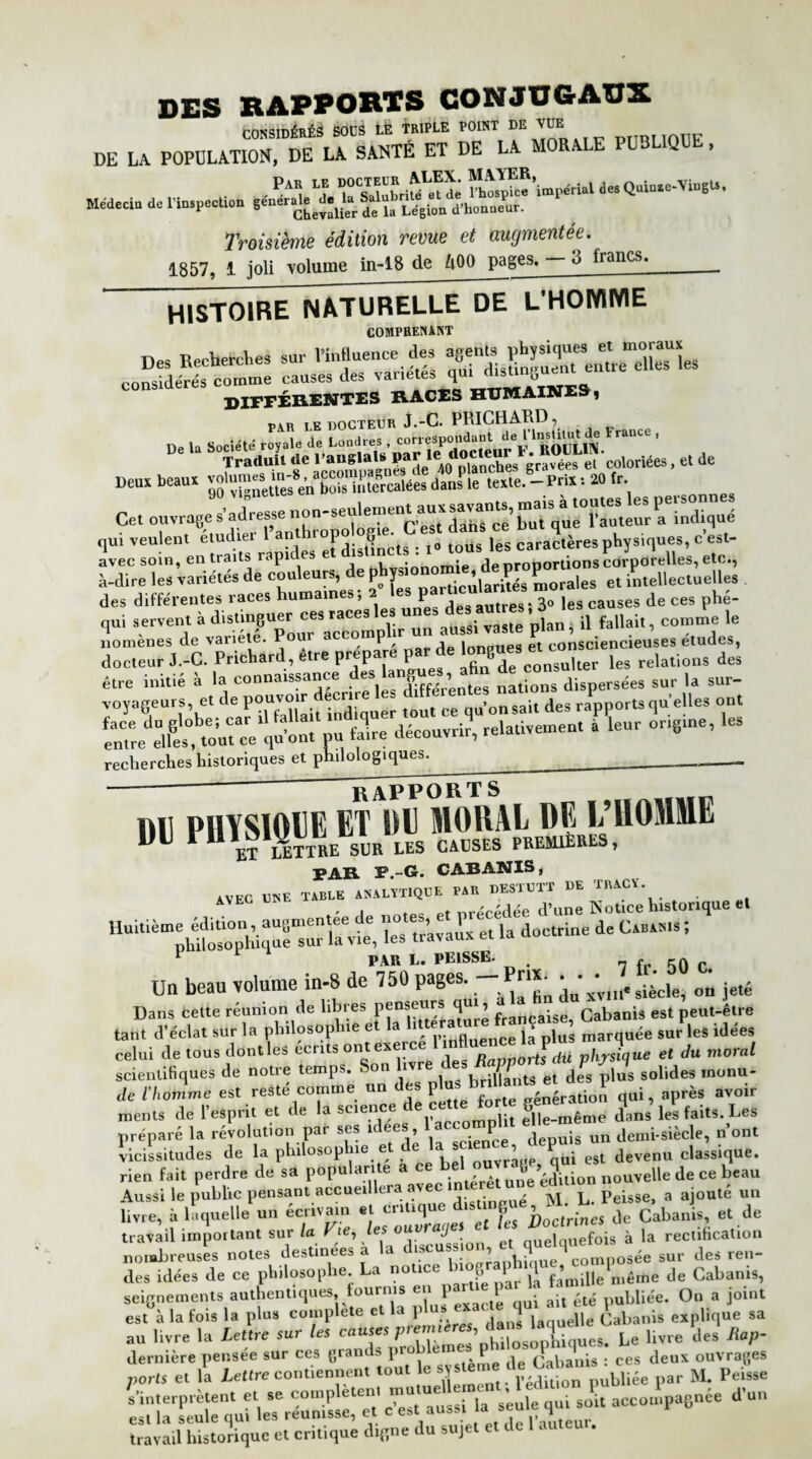 DES RAPPORTS CONJUGAUX CONSIDÉRÉS SOÜS tfe TRIPLE POINT DE VUE DE LA POPULATION, DE LA SANTÉ ET DE LA MORALE PUBLIQUE, • • PiIi L? rSriS 'impérial ta Qutaie-VtaEU, Medecia de l'inspectum ^ïïdgton ««JL Troisième édition revue et augmentée. 1857, 1 joli volume in-18 de ilOO page^- 3 francs. HISTOIRE NATURELLE DE L'HOMME COMPRENANT jzazz gatsa.njga». différentes races humaines, ne U Société toyde le J de Errn-ce , Traduit de planches gravées et coloriées, et de Deux beaux intercalées dansPle texte. - Prix : 20 fr. Cet ouvrage s’adresse nou-seule^ avec soin” en traits1 rapides et ^süncts^J^oüs^les caractères pbysiques^c^st- à-dire les variétés de couleurs, e ysi° -uUrités morales et intellectuelles des différentes races humaines; 2 e p 30 jeS causes de ces phé- qui servent à ahsSi vaste plan, il fallait, comme le 3°or»VdÆj, J préparé parMe être initié à la connaissance ^s ™|u^;afin ^consu t ,, sur. voyageurs, et de P®tt™{^ei^[Jér tout ce qu'on sait des rapports quelles ont tTre Mit tomace qu'on, pu fie découvrir, relativement à leur or,grue, les recherches historiques et philologiques.___ -- RAPPORTS Ml PHYSIOLE ET DE MORAL DE L’HOMME L rn,ET*LETTBE SUR LES CAUSES PREMIÈRES, FAR F.-G. CABANIS, AVEC une table ANALYTIQUE par ^Jd’une Notice historique et PAR L. PElSSE. n f,, ça c Un beau volume in-8 de 750 pages. —-VruL — ^ o* jeté Dans cette réunion de libres Jj™ ’ française, Cabanis est peut-être tant d’éclat sur la philosophie et la 1 ^ pius marquée sur les idées celui de tous dontles écrits ont exerce morts dü physique et du moral scientifiques de notre temps. Son ivr 3 ^ des jus solides monu- de l’homme est resté comme un des plus aprèg avoir ments de l’esprit et de la science e ?acComplit elle-même dans les faits. Les préparé la révolution par ses idees l^comp^ g uR demi-siècle, n’ont vicissitudes de la philosop ne e c ’ • t devenu classique, rien fait perdre de sa popularité a nouvelle de ce beau Aussi le public pensant accueillera a ^ L. Peisse, a ajoute un livre, à laquelle un écrivain et critique distingue ^ ^ travail important sur la Vie, les ouvra*/ . auelquefois à la rectification nombreuses notes destinées a a que^ composée sur des ren¬ des idées de ce philosophe La not^e ^ G 11 }1 fa’miUedéifie de Cabanis, seignements authentiques, fournis en 1 ‘ l . ^ . publiée. On a joint est à la fois la plus complète et la p,u* exacte^ ,t e 1 H ue sa au livre la Lettre sur les Le livre des Rop- dernière per.see sur ces grain s ] t. ^ , ('abattis • ces deux ouvrages ports et la Lettre contiennent tout le système de Caban,^ Peisse s'interprètent et se «..pMt». d'un est la seule qui les reunisse, et c est aussi to senieq travail historique et critique digne du sujet