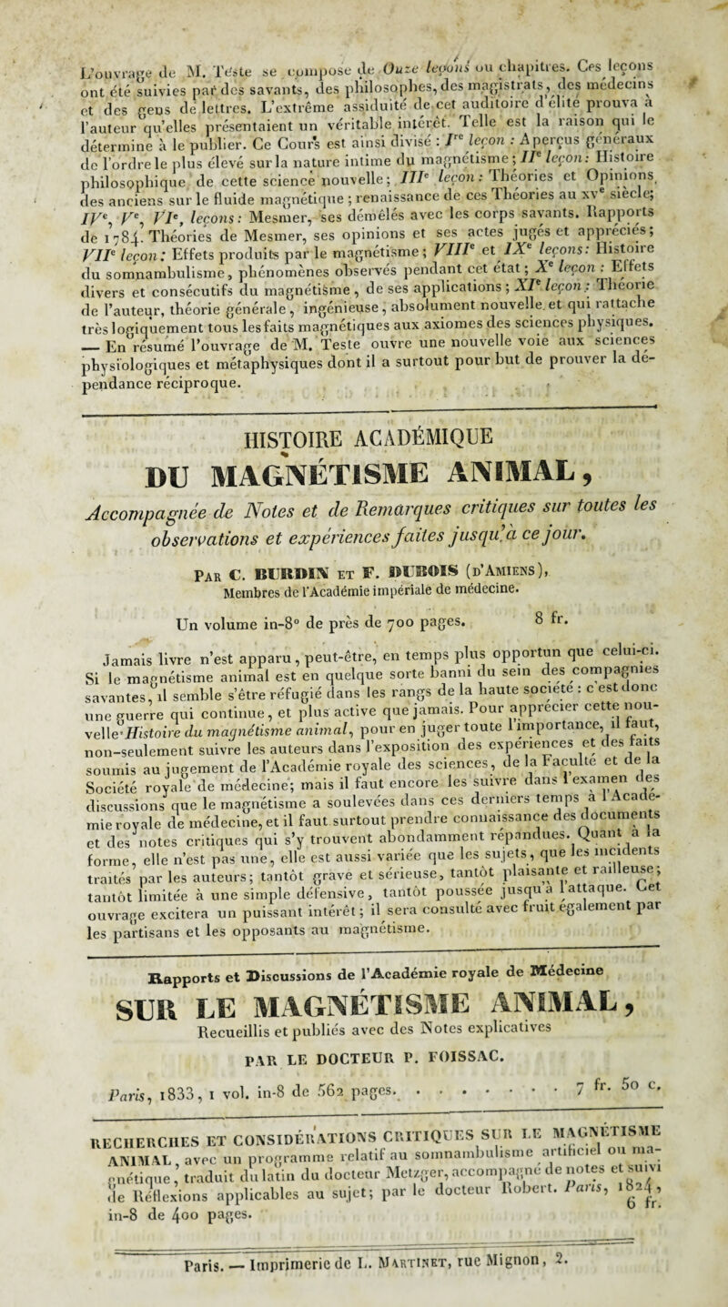 L’ouvrage de M. Tditp se. compose de üuze ledons ou chapitres. Ces leçons ont été suivies par des savants, des philosophes, des magistrats, des médecins et des gens de lettres. L’extrême assiduité de,cet auditoire délite prouva a l’auteur qu’elles présentaient un véritable intérêt. Telle est la raison qui le détermine à le publier. Ce Cours est ainsi divisé : Iie leçon : A perçus généraux de l’ordre le plus élevé sur la nature intime du magnétisme;//' leçon: Histoire philosophique de cette science nouvelle ; IIIe leçon : Théories et Opinions des anciens sur le fluide magnétique ; renaissance de ces Théories au x\ siée t, IV% VIe, leçons: Mesmer, ses démêlés avec les corps savants. Rapports de i 784. Théories de Mesmer, ses opinions et ses actes jugés et appréciés; VIIe leçon: Effets produits par le magnétisme ; VIIIe et IXe leçons: Histoire du somnambulisme, phénomènes observés pendant cet état; Àe leçon : Et ets divers et consécutifs du magnétisme , de ses applications ; XIe leçon : Theone de l’auteur, théorie générale, ingénieuse, absolument nouvelle, et qui rattache très logiquement tous lesfaits magnétiques aux axiomes des sciences physiques. — En résumé l’ouvrage de M. Teste ouvre une nouvelle voie aux sciences physiologiques et métaphysiques dont il a surtout pour but de prouver la dé¬ pendance réciproque. HISTOIRE ACADÉMIQUE DU MAGNÉTISME ANIMAL, Accompagnée de Notes et de Remarques critiques sur toutes les observations et expériences faites jusqu, à ce jour» Par C. BURBÏNÎ et F. DUBOIS (d’Amiens), Membres de l'Académie impériale de médecine. Un volume in-8° de près de 700 pages. 8 fr. Jamais livre n’est apparu, peut-être, en temps plus opportun que celui-ci. Si le magnétisme animal est en quelque sorte banni du sein des compagnies savantes, d semble s’être réfugié dans les rangs de la haute société : c est donc une fuerre qui continue, et plus active que jamais. Pour apprécier cette nou¬ velle’ Histoire du magnétisme animal, pour en juger toute 1 importance, il tau , non-seulement suivre les auteurs dans l’exposition des expériences et des faits soumis au jugement de l’Académie royale des sciences , de la Faculté et de a Société royale de médecine; mais il faut encore les suivre dans 1 examen des discussions que le magnétisme a soulevées dans ces derniers temps a x cat e- mie royale de médecine, et il faut surtout prendre connaissance des documen s et des notes critiques qui s’y trouvent abondamment répandues. Quant a ia forme, elle n’est pas une, elle est aussi variée que les sujets, que les mci en s • ailés par les auteurs; tantôt grave et sérieuse, tantôt plaisante et railleuse; intôt limitée à une simple défensive, tantôt poussée jusqu a 1 attaque. Uet • . _:_. il covo fivpp fruit également par ialJlOL limitée Cl une amiino uv,.> .- 1 , 1 , 1 m ouvrage excitera un puissant intérêt ; il sera consulte avec fruit egalement par les partisans et les opposants au magnétisme. Rapports et Discussions de l'Académie royale de Médecine SUD LE MAGNÉTISME ANIMAL, Recueillis et publiés avec des Notes explicatives PAR LE DOCTEUR P. FOI5SAC. Paris, 1833, 1 vol. in-8 de 56a pages. 7 fr. 5o c. RECHERCHES ET CONSIDERATIONS CRITIQUES SUR I G MAG. • ' ANIMAL avec un programme relatif au somnambu isnte ai i n-ie ■ rnélinue, traduit du latin du docteur Metzger, accompagne de notes et suivi de Réflexions applicables au sujet; par le docteur Robert. I ans, >824, in-8 de Içoo pages.
