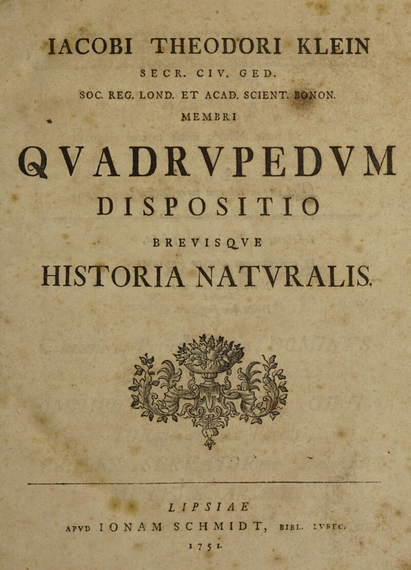 IACOBI THEODORI KLEIN S E C R. C I V. G E D. SOC. REG. LOND. ET ACAD. SCIENT. BONON. * ‘ MEMBRI QVADRVPEDVM DISPOSITIO BREVIS dV E HISTORIA NATYRALIS. L I P S I A E apvd IONAM SCHMIDTj bibl. lvbec.