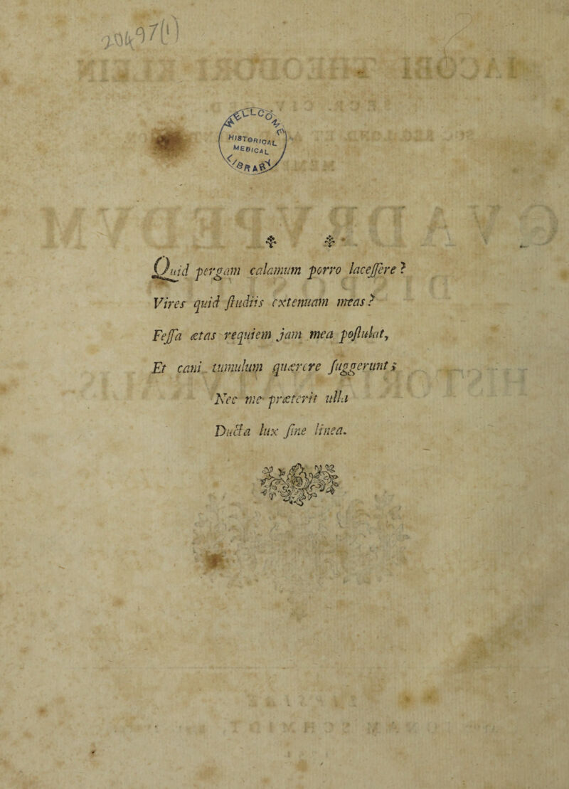 % HistQRic/\i_ K1e^ICal. E*f* -■ * A, - Quid ■pergam calamum porro lacejjere f i .r<' Vires quid /ludiis extenuam mas ? Fejfa aetas re qui em jam mea poftulaty Et cani tumulum querere /aggerunt i ■ Nec me-praeterit ulla DuBa lux fine linea.