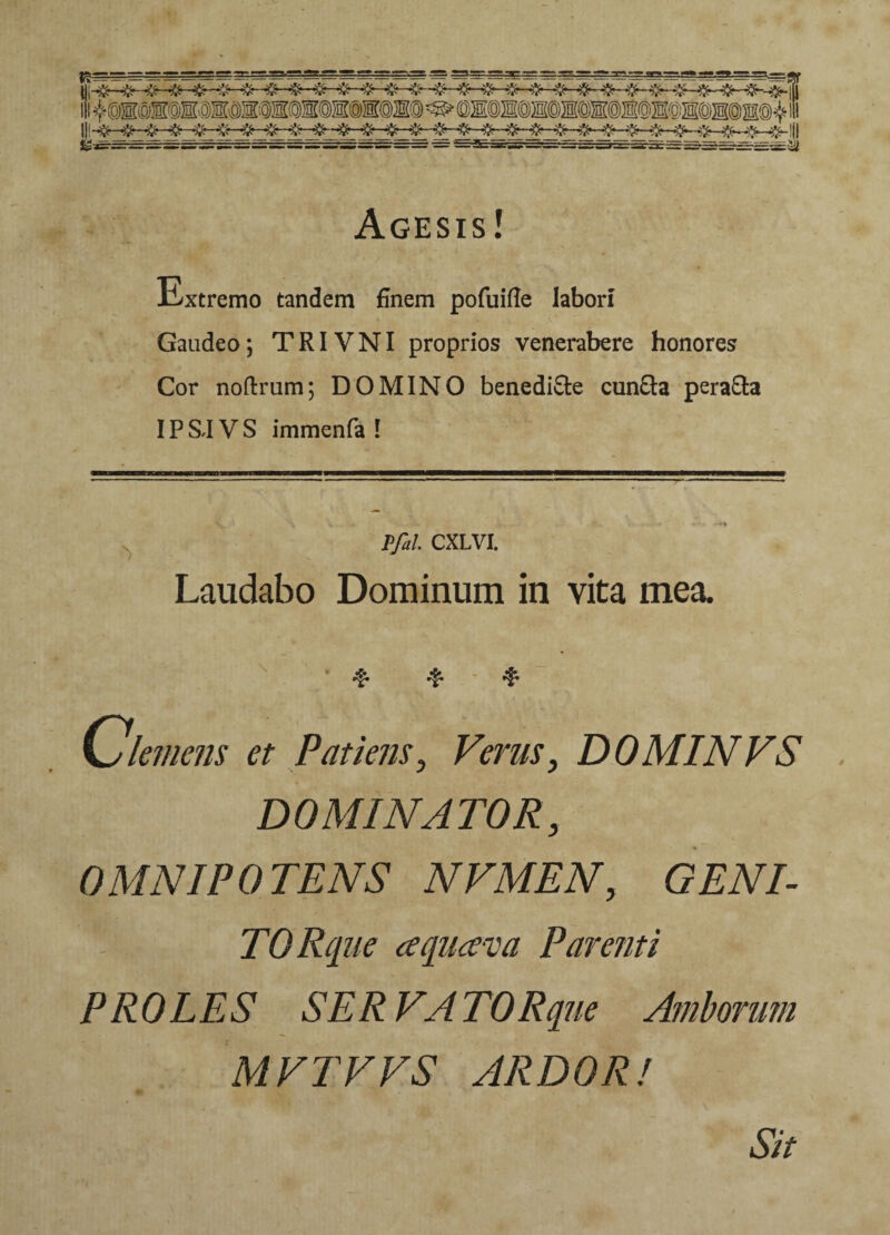 Agesis! Extremo tandem finem pofuille labori Gaudeo; TRIVNI proprios venerabere honores Cor noftrum; DOMINO benedicte cuncta peracta IPS.IVS immenfa ! Pfal. CXLVI. Laudabo Dominum in vita mea. Clemens et Patiens, Verus, DOMINVS DOMINATOR, 0MNIP 0 TENS NVMEN, GENI¬ TO Rque aquam Parenti PROLES SERVATO Rque Amborum MVTVVS ARDOR! Sit