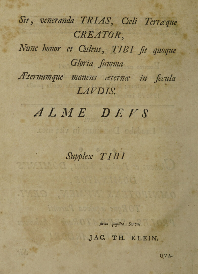 Sit, veneranda TRIAS, Cceli Terra que CREATOR, Nunc honor et Cultus, TIBI fit quoque • Gloria fumma V - Alternumque manens aterna in fecula LAVDIS. • -■ 4 i ALME DE VS *■ * 4 : -r ' ‘ Supplex TIBI Jiexo poplite Servus J A C. T H. K L E IN. • \ , * w QVA-