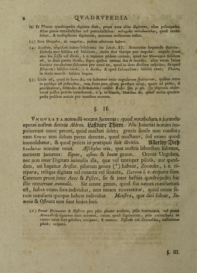 (z) Et Plinius quadrupedia digitata dixit, prout aves alias digitatas, alias palmipedes. Alias genus tetrada&ylon vel pentadactylon: irokvxihs veoXvSuurvXov, quali- multi~ fidum, &-multipliciter digitatum, manuum noftrarum inftar. (3) Sive OvoxvXu, ab pedem afininum habeo. {4) A^Xsw, ungulam habeo bifulcam; ita Levit. XI; Accuratius loquendo dixerim: Dichela non bifulca vel bifulcata ,. chelis five forcipe pro ungulis; ungula Jemel non bis fciffa vel divifa, i. c. tegmine pedum corneo, quod rois Morovvxois folidum eft, in duas partes divifo, fuper quibus animal fiat & incedit; alias etiam latius fumitur vocabulum fulcatum pro omni eo, quod in duas divifum cufpides; fieaptid Plinium: bifulca cauda, i. e. divifa; <3c apud Columellam: bifulci rami; Pluutoy in fenfu morali: bifulca lingua. (5) Unde cil, quod in bove &c. vix habeatur ratio■ ungularumJpuriarttm, quibus retro' in pedibus eftinftrudhis, cum forte non alium pncftant ufum, quam ad pedes, fi prolabantur, fiftendos <k firmandos; confer. Rnjus Syn. p. 121. In digitatis obfer- vetur pollex pedum anteriorum, e. g. in Sciuris, Muribus &c, quod multa quadru* pedia pedibus anticis pro manibus utuntur. | IT. V n g.v l a t a nonnulli vocant Jumenta; quod’ vocabulum, a juvando^ ©peras nodras derivat Aldrov. Alii Jumenti nomen im- pofuerunt omni pecori, quod madlari lolet; grsecis fimile non condat ;' nam Kr^os- non foium pecus denotat,, quod madlatur, fed etiam quod immolabatur, & quod prifeis irr praecipuis fuit divitiis. SllkdCt) KwSccKuv nomine venit. JEfchylus tria, quae nodris laboribus fubeunt, numerat jumenta: Equos y afinos & boum genus. Omnia Ungulata, nec non inter Digitata animalia illa, quae vel tantisper pilofa, aut quod¬ dam, uti loquitur Ariflot. pilorum genus (*) habent, Zootoka,- i. e. vi¬ vipara r reliqua digitata vel cutacea vel fcutata , EIoto-ax i. e. ovipara funt. Caeterum prout inter Aves & Pifces, fic & inter bedias quadrupedes hic illic occurrunt anomala.- Sic omne genus, quod fua natura manfuetum ed, habet etiam fera individua, non tamen convertitur, quod omne fe¬ rum manfueta quoque habeat individua. Monflray quae dici folent, So¬ mnia & Oftenta non funt hujus loci. i (<5) Prout Erinaceus & Hyjlrix pro pilis plures aculeos, pilis intermixtis, vel prout A-.unadhillo fquamas inter corneas, cutem quafi figrinatam , pilis rarioribus; in ventre totus fere pilofus; vivipari; E contra : Tejlitdo vel Crocodilus , nullatenu» pilofi; ovipari.