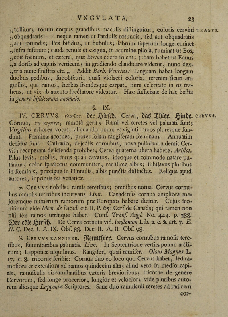 ,,tollitur; totum corpus grandibus maculis diftinguitur, coloris cervini tragvs, „obquadratis - - neque tamen ut Pardulis rotundis, fed aut obquadratis „aut rotundis5 Pes bifidus, ut bubulus; labrum fuperum longe eminet „infra inferum; cauda tenuis et exigua, in acumine pilofa, ruminat ut Bos, „edit foenum, et caetera, quae Boves edere folent; jubam habet ut Equus „a dorfo ad capitis verticem; in gradiendo claudicare videtur, nunc dex- 5,tris nunc finirtris etc. „ Addit Barb. Venetus: Linguam habet longam duobus pedibus, fubobfcuri, quafi violacei coloris, teretem ficuti an¬ guillis, qua ramos, herbas frondesque carpat, mira celeritate in os tra¬ hens, ut vix ab attento fpe&atore videatur. Hax fufficiant de hac befiia in genere bifulcorum anomalo, IV. CERVVS. sXxtpcc. t)er Jptrfcf). Cerva, i)a£ cervvs. Cornua, rcc K^x-ra, ramo (a gerit; Rami vel teretes vel palmati funt; Virgiiius arborea vocat; aliquando unum et viginti ramos pluresque fun¬ dunt. Foeminae acornes, praeter folam rangiferam fceminam. Annuatim decidua funt. Cafiratio, dejedis cornubus, nova pullulantia demit Cer¬ vis; recuperata dejicienda prohibet; Cerva quaterna ubera habere, Ari/tot. Pilus levis, mollis, intus quafi cavatus, ideoque et commode natare pu¬ tantur; color fpadiceus communiter, rarifiime albus; fubflavus pluribus in fceminis, praxipue in Hinnulis, albis pun&is diflin&us. Reliqua apud autores, inprimis rei venaticae. «. Cervvs nobilis; ramis teretibus; omnibus notus. Cervus cornu¬ tus ramofis teretibus incurvatis Limi. Canadenfis cornua ampliora ma* joremque numerum ramorum prae Europaeo habere dicitur. Cujus ico- nifmum vide Mem. de Lacad. cit. II. P. 65: Cerf de Canada; qui tamen non nifi fex ramos utrinque habet. Conf. Tranf. Angi No. 444. p. 388» S)er Ct)(e j£>irfclj. De Cerva cornuta vid. Tonftonum Lib. 3. c. 3. art. 7. E» N. C Dec. I. A. IX. Obf. 88- Dec. II. A. II. Obf 98. /3. Cervvs rangifer. EReiUttljiet*. Cervus cornubus ramofis tere¬ tibus, fummitatibus palmatis. Limi. In Septentrione verfus polum ar&i- cum; Lapponiae inquilinus. Rangifer, quafi ramifer. Olans Magnus L. 17. c. 8- tricorne fcribit: Cornua duo eo loco quo Cervus habet, fed ra- mofiora et extenfiora ad ramos quindecim alta; aliud vero in medio capi¬ tis, ramufculis circumdantibus caeteris brevioribus; tricorne de genere Cervorum, fed longe procerior, longior et velocior; vide pluribus auto- rem aliosque Lapponix Scriptores. Sane duo ramufculi teretes ad radicem cor-