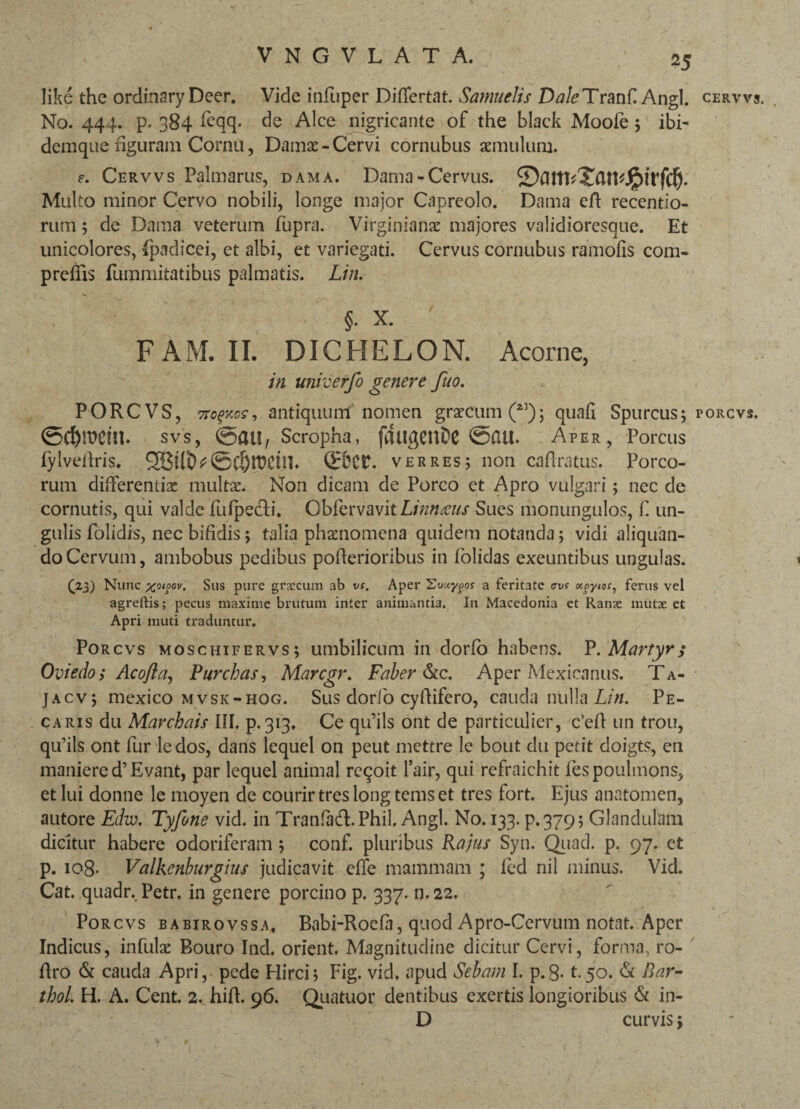 like the ordinary Deer. Vide infuper Differtat. Samuelis Dale Tranfi Angi. No. 444. p. 384 feqq. de Alce nigricante of the black Moofe ; ibi- demque figuram Cornu, Damae-Cervi cornubus aemulum. e. Cervvs Palmarus, dama. Dama-Cervus. ®am<Xan«jg)irf(§. Multo minor Cervo nobili, longe major Capreolo. Dama eff recentio- rum; de Dama veterum fupra. Virginianae majores validioresque. Et unicolores, fpadicei, et albi, et variegati. Cervus cornubus ramofis com- preffts furnmitatibus palmatis. Lin. §. X. FAM. II. DICHELON. Acorne, in univerfo genere fuo. PORCVS, crofKcs-, antiquum nomen graecum(23); quafi Spurcus; svs, ©atl, Scropha, fdugCltDC ©£Ul. Aper, Porcus fylveffris. 2Btlt^©Cfjfl?£ith ©Ct. verres; non cafiratus. Porco¬ rum differentiae multae. Non dicam de Porco et Apro vulgari; nec de cornutis, qui valde fufpecli. Obfervavit Linnoeus Sues monungulos, fi un¬ gulis Dolidis, nec bifidis; talia phaenomena quidem notanda; vidi aliquan¬ do Cervum, ambobus pedibus pofierioribus in folidas exeuntibus ungulas. (23) Nunc xoioov. Sus pure grxcum ab vs. Aper Euuygos a feritate trvs xoyios, ferus vel agreftis; pecus maxime brutum inter animantia. In Macedonia et Ranx mutae et Apri muti traduntur, Porcvs moschifervs; umbilicum in dorlb habens. P .Martyr; Oviedo; Acofia, Purchas, Marcgr. Faber &c. Aper Mexicanus. Ta- ]acv; mexico mvsk-hog. Sus dorfio cyfiifero, cauda ntilla Lin. Pe- caris du Marchais III. p. 313. Ce qu’ils ont de particulier, c’eff un trou, qu’ils ont fur ledos, dans lequel on peut mettre le bout du petit doigts, en maniered’Evant, par lequel animal rcqoit lair, qui refraichit fespoulmons, et lui donne le moyen de courirtreslongtemset tres fort. Ejus anatomen, autore Ediv. Tyfone vid. in Tranfad.Phil. Angi. No. 133. p. 379; Glandulam dicitur habere odoriferam ; conf. pluribus Rajus Syn. Qiiacl. p. 97. et p. 108- Valkenburghis judicavit effe mammam ; fed nil minus. Vid. Cat. quadr. Petr, in genere porcino p. 337. n. 22, Porcvs babirovssa, Babi-Roefia, quod Apro-Cervum notat. Aper Indicus, infulse Bouro Ind. orient, Magnitudine dicitur Cervi, forma, ro- ffro & cauda Apri, pede Hirci; Fig. vid. apud Sebam I. p.g-1.50. & Bar- tbol. H. A. Cent. 2. hiff. 96. Quatuor dentibus exertis longioribus & in- D curvis; CERVVS PORCVS.
