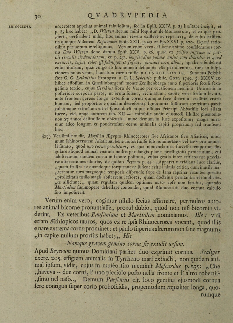 R&UNe-esitss* Q_ V ADRVPEDIA Hoccrotem appellat animal fabulofum, fed in Epift. XXIV. p. 83 hxfifare incipit, ct p. 85 hxc habet: „D. Wi.tzen iterum mihi loquitur de Monocerote, et ea qux pro¬ fert, perfuadent mihi, hoc animal revera exiftere ac reperiri;,, de cujus exiften- tia quoque Abbatem Rignonum Epift. XXII. p. 2,51 et Ep.XXVI. p. 270. Creperi ratio¬ nibus permotum intelligimus. Verum enim vero, fi bene animo confideramus cor¬ nu Dno Witzen dono datum Epift. XXV. p. 86. quod ex grifeo nigrum et par¬ vis circulis cirdumdaturn, et p. 253. longitudine palmee unius cum dimidia et quod excurrit, cujus color ejl fubniger et fiifcus, minime vero albus, qualis efle debeat color iftorum, qux vulgo ab hoc animali defumpta efle perhibentur, tunc in fufpi- cionem nobis venit, laudatum cornu fuifle RHINOCEROT I S. Summus Polyhi- flor G. G. Leihnitius Protogxa a G. L. Scheidio public. Gcett. 1749. §. XXXV ex¬ hibet efFoflum in Quediinburgenfi monte Zenikenberga anno fuperioris feculi fexa- gefimo tertio, cujus Gerikius libro de Vacuo per occafionem meminit. Unicornis in pofteriore corporis parte, ut bruta folent, reclinatum, capite vero fur fu m levato, ante frontem gerens longe extenfum cornu quinque fere ulnarum craititie cruris humani, fed proportione quadam decrelcens; Ignorantia folforum contritum parti- culalimque extraftum eft et fpina dorfi atque ofiibus Principi Abbatifix loci allata fuere, vid. apud autorem tab. XII — - mirabile audit ejusmodi illuftre pheenome* non 87 annos delituifie in obfcuris, nunc demum in luce expolitum; magis mira¬ mur adeo longum et ponderofum cornu animalis capiti proprium; fed tranfeant hxc. (2,7) Verifimile audit, Moyfi in ^Egypto Rhinocerotes five Africanos five Afiaticos, mini¬ mum Rhinocerotem Afiaticum bene notos fuifle fub nomine CiO vel pro anima¬ li fumto , quod uno cornu praeditum, ex qua nomenclatura fucceflii temporum An¬ gulare aliquod animal enatum multis parafangis plane prxftigiofis profecutum, cui adulterinum tandem cornu in fronte pofitum, cujus gratia inter criticos tot pnrcla- rx altercationes obortx, de quibus Peyerus p. 44: „Apparet meridiana luce clarius, ,,quam fruftra fe quandoque torqueant et fudent critici nimis critici, dum inutili ma¬ cerantur cura magnoque temporis difpendio fiepe de lana caprina rixantes quxfito ,,prolixitatis txdio magis abfterrent le&ores, quam do&rime prxftantia et fimplicita- „te alliciunt;,, quam regulam quidem optimus autor ipfe non fecutus, quando Martialem fummopere debellare contendit, quod Rhinoceroti duo cornua calculo fuo impofuerit. Verum enim vero, cogimur nihilo fecius affirmare, permultos auto- res animal bicorne pronuntiafle, procul dubio, quod non nili bicornia vi¬ derint, Ex veteribus Paufaniam et Martialem nominamus. Ille : vidi etiam iEthiopicos tauros, quos ex re ipfa Rhinocerotes vocant, quod illis e nare extrema cornu prominet: et paulo fuperius alterum non fane magnum; „in capite nullum prorfus habet;,, Hic Namque gravem gemino cornu fic extulit urfum. Apud Beyerum numus Domitiani pariter duo exprimit cornua. Scaliger exerc. 205. effigiem animalis in Tyrrheno mari extincli, non quidem ani¬ mal ipfum, vidit, cujus in mufeo fuo meminit Mojcardus p. 235: „Che „haveva — due corni, P uno picciolo pofto nella fronte et P altro robertil- „fimo nel nafo. „ Demum Parfomus cit, loco gemina ejusmodi cornua fere contigua fuper corio probolcidis, propemodum aequaliter longa, quo¬ rumque
