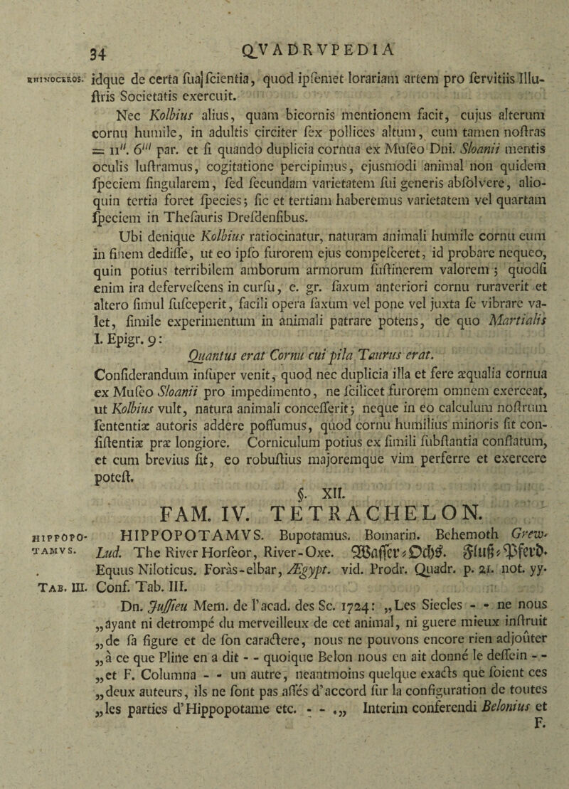 RHINOCEROS. idque de certa fua] fcientia, quod ipfemet lorariafm artem pro fervitiis Illu- ftris Societatis exercuit. Nec Kolbius alius, quam bicornis mentionem facit, cujus alterum cornu humile, in adultis circiter fex pollices altum, cum tamen noftras __ jp/ fiiu par> et quando duplicia cornua ex Mufeo Dni. Sloanii mentis oculis luftramus, cogitatione percipimus, ejusmodi animal non quidem fpeciem lingularem, fed fecundam varietatem fui generis abfolvere, alio- quin tertia foret fpecies; fic et tertiam haberemus varietatem vel quartam Ipeciem in Thelauris Drefdenfibus. Ubi denique Kolbius ratiocinatur, naturam animali humile cornu eum in finem dedilfe, ut eo ipfo furorem ejus compelceret, id probare nequeo, quin potius terribilem amborum armorum fuftinerem valorem ; quodfi enim ira defervefeens in curfu, e. gr. laxum anteriori cornu ruraverit et altero fimul fufeeperit, facili opera faxum vel pone vel juxta fe vibrare va¬ let, fimile experimentum in animali patrare potens, de quo Martialis I. Epigr. 9: Quantus erat Cornu cui pia Taurus erat. Confiderandum infuper venit * quod nec duplicia illa et fere aqualia cornua ex Mufeo Sloanii pro impedimento, ne fcilicet furorem omnem exerceat, ut Kolbius vult, natura animali conceiferit} neque in eo calculum nofirum fententiac autoris addere poflumus, quod cornu humilius minoris fit con¬ fidentias prae longiore. Corniculum potius ex fimili fubfiantia conflatum, et cum brevius fit, eo robufiius majoremque vim perferre et exercere potefh §. XII. FAM. IV. TETRACHELON. hippopo* HIPPOPOTAMVS. Bupotamus. Bomarin. Behemoth GreW' 'xamvs. pnfi' The River Horfeor, River -Oxe. Del)#* Slllfi * Equus Niloticus. Foras - elbar, SEgyp- vid. Prodr. Quadr. p. zi. not. yy. Tab. III. Conf. Tab. III. Dn. Hujffieu Mem. de Pacad. des Sc. 1724: „Les Siecles - - ne nous „dyant ni detrompe du merveilleux de cet animal, ni guere mieux infiruit „de fa figure et de fon cara&ere, nous ne pouvons encore rien adjouter „a ce que Phile en a dit - - quoique Belon nous en ait donne le deffein - - „et F. Columna - - unautre, neantmoins quelque exa&s que foient ces „deux auteurs, iis ne font pas afies d\iccord fur la configuration de toutes „les parties d’Hippopotame etc. - - Interim conferendi Belonius et