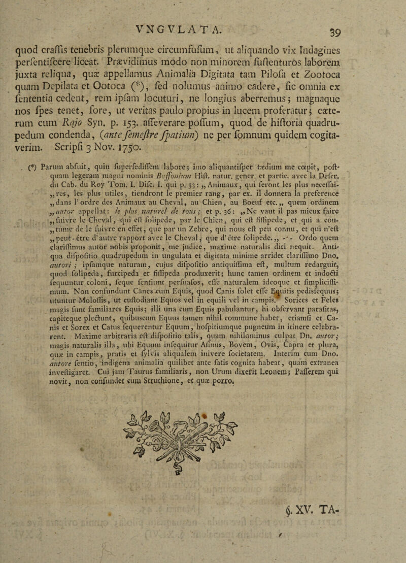 V N G V L A T A. quod craflis tenebris plerumque circumfufum, ut aliquando vix Indagines perlentifcere liceat. Praevidimus modo non minorem fuftenturos laborem juxta reliqua, quae appellamus Animalia Digitata tam Pilofa et Zootoca quam Depilata et Ootoca (*), fed nolumus animo cadere, fic omnia ex fententia cedent, rem ipfam locuturi, ne longius aberremus; magnaque nos fpes tenet, fore, ut veritas paulo propius in lucem proferatur; caete- rum cum Rajo Syn. p. 153. afleverare polium, quod de hiftoria quadru¬ pedum condenda, (anteJemeftreJpatium) ne per fomnum quidem cogita¬ verim. Scripfi 3 Nov. 1750. . (*) Parum abfuit, quin fugerfediflem labore; imo aliquantifper tedium me coepit, poft- quam legeram magni nominis Buffonium Hift. natur, geiier. et partic. avec la Defer, du Cab. du Roy Toni. I. Difc. I. qui p. 33: „ Animaux, qui feront les plus neceflfai- ,,res, les plus utiles, tiendront le premier rang, par ex. il donnera Ia preference „dans 1’ordre des Animaux au Cheval, au Chien, au Boeuf etc. „ quem ordinem ,, (tutor appellat: le plus naturel de tons; et p, 36: „Ne vaut il pas mieux faire „fuivre le Cheval, qui eft folipede, par le Chien, qui eft fiflipede, et qui a cou- ,,tume de le fuivre en effet, que par un Zebre, qui nous eft peu connu, et qui n’eft „peut-etre d’autre rapport avec le Cheval, que d’etre folipede.,, Ordo quem clariflimus autor nobis proponit, me judice, maxime naturalis dici nequit. Anti¬ qua difpofitio quadrupedum in ungulata et digitata minime arridet clariflimo Dno. autor i ,• ipfamque naturam, cujus difpofitio antiquiflima eft, multum redarguit, quod folipeda, furcipeda et fiflipeda produxerit; hunc tamen ordinem et indodii fequuntur coloni, feque fentiunt perfuafos, efle naturalem ideoque et fimplicifli- nmm. Non confundunt Canes rum Equis, quod Canis folet efle Equitis pedisfequus; utuntur Moloftis, ut cuftodiant Equos vel in equili vel in campis. Sorices et Feles magis funt familiares Equis; illi una cum Equis pabulantur, hi obfervant parafitas, capiteque pledhmt, quibuscum Equus tamen nihil commune habet, etiamli et Ca¬ nis et Sorex et Catus fequerentur Equum, hofpitiumque pugneum in itinere celebra¬ rent. Maxime arbitraria eft difpofitio talis, quam nihilominus culpat Dn. autor; mas;is naturalis illa, ubi Equum infequitur Afinus, Bovem, Ovis, Capra et plura, ous in campis, pratis et fylvis aliqualem inivere focietatem. Interim cum Dno. antore fentio, indigena animalia quilibet ante fatis cognita habeat, quam extranea inveftigaret. Cui jam Taurus familiaris, non Urum dixerit Leonem; Faflerem qui novit, non confundet cum Struthione, et qu?e porro. $. XV. TA-