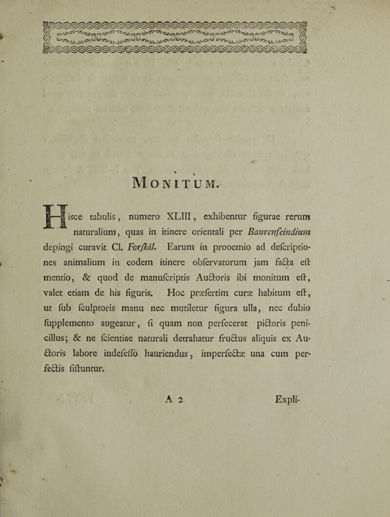 Monitum. isce tabulis, numero XLIII, exhibentur figurae rerum naturalium, quas in itinere orientali per Bcmrenfeindium depingi curavit CL ForJkdL Earum in prooemio ad defcriptio- nes animalium in eodem itinere obfervatorum jam faCta eft mentio, & quod de manufcriptis Auroris ibi monitum eft, valet etiam de his figuris* Hoc pradertim cura habitum eft, ut fub feulptoris manu nec mutiletur figura ulla, nec dubio fupplemento augeatur, fi quam non perfecerat piCtoris peni- cillus; & ne fcientiae naturali detrahatur fructus aliquis ex Au- Ctoris labore indefeffo hauriendus, imperfeftas una cum per¬ fectis ftftuntur.