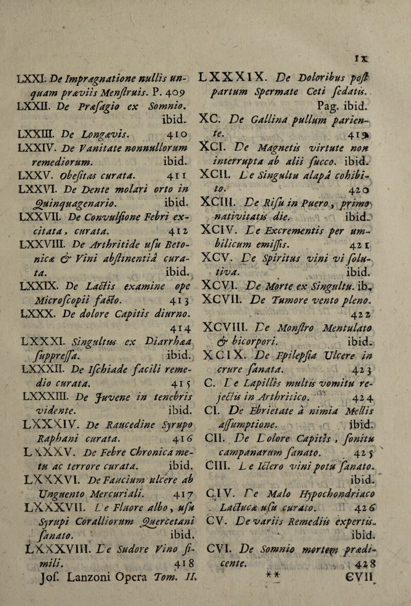 LXXI. De Impragnatione nullis un¬ quam pr aviis Menjlruis. P. 409 LXXII. De Prafagio ex Somnio. ibid.. LXXUI. De Longavis. 410 LXXIV. De Vanitate nonnullorum remediorum. ibid. LXXV. ob e fit as curata. 411 LXXVI. De Dente molari orto in Quinquagenario. ibid. LXXVII. De Convulfione Febri ex¬ citata, curata. 41 z LXXV1II. De Arthritide ufu Beto¬ nica dr Vini abjhnentid cura¬ ta. ibid. LXXIX. De Laciis examine ope Microfcopii faSlo. 413 LXXX. De dolore Capitis diurno. 414 LXXXI. Singultus ex Diarrhaa fupprejfa. ibid. LXXXII. De ifchiade facili reme¬ dio curata. 415 LXXXIII. De Juvene in tenebris vidente. ibid. LXXXIV. De Raucedine Syrupo Raphani curata. 416 L XXXV. De Febre Chronica me¬ tu ac terrore curata. ibid. LXXXVI. De Faucium ulcere ab Unguento Mercuriali. 417 LX XXVII. L e Fluore albo, ufu Syrupi Coralliorum Quercetani fanato. ibid. LXXXVIIL Ce Sudore Vino fi¬ mili. 418 * Jof. Lanzoni Opera Tom. JL LXXXlX. De Doloribus pojl partum Spermate Ceti fidatis.. Pag. ibid. XC. De Gallina pullum pari en¬ te- 41^ XCI. De Magnetis virtute non interrupta ab alii fucco. ibid. XCI1. L e Singultu alapa cohibi¬ to* 1 c 420 XCIII. De Rifu in Puero, primo nativitatis die. ibid.,' XCIV. Ce Excrementis per um¬ bilicum emijfis. 42 E; XCV. Ce Spiritus vini vi filu- tiva. ibid. • «•.«.- ■ 'j. • XCV1. De Morte ex Singultu, ib? XCVII. De Tumore vento pleno. . - - 422 XCVIII. De Monftro Mentulato dr bicorpori. ibid. X CIX. De Epilepfia Ulcere in crure fanat a. 423 C. Ce Lapillis multis vomitu re¬ jectu in Arthritico. 424 CI. De Ebrietate a nimia Mellis affumptione. ibid. CII. De Colore Capitis > finitu campanarum fanato. 425 CIII. L e Ictero vini potu fanato. ibid. CI V. Pe Malo Hypochondriaco Lacluca ufu curato. 42 6 C V. De variis Remediis expertis„ ibid. CVI. De Somnio morte^n pr&di- cente. ^ 428 ** GVH