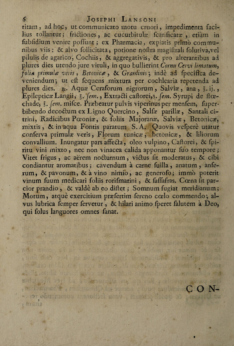 titam 5 ad hoc, ut communicato motu cruori, impedimenta faci¬ lius tollantur; frictiones, ac cucurbitula: fcarificata: , etiam in fubfidium venire poffunt; ex Pharmacia , expiatis primo commu¬ nibus viis: St alvo follicitata, potione noftra magiftrali folutiva,vel pilulis de agarico, Cochiis, St aggregativis, St pro alterantibus ad plures dies utendo jure vituli, in quo bullierint Cornu Cervi limatum, folia primula; veris , Betonica , St Grandinis ; inde ad fpeciftca de¬ veniendum; ut eft fequens mixtura per cochlearia repetenda ad plures dies. Aqua: Ceraforum nigrorum, Salvix, ana, §. ij. , Epileptica: Langii, *.•[em., Extradti caftorei,?. [em. Syrupi de It ce¬ di a de, ?. jem. rnifce. Praebeatur pulvis viperinus per menfem, fu per¬ bibendo decoftum ex Ligno Quercino, Salfe parilia, Santali ci- trini, Radicibus Poeonix, St foliis Majoranx, Salviae, Betonica, mixtis, St in aqua Fontis paratum S.A. Quovis vefpere utatur conferva primula: veris, Florum tunicae, betonica:, St liliorum convallium. Inungatur pars affe&a, oleo vulpino, Caftorei, St fpi- ritu vini mixto, nec non vinacea calida apponantur fuo tempore; Vitet frigus , ac aerem nodturnum, viQus fit moderatus, Se cibi condiantur aromatibus; cavendum a carne fuilla , anatum , anfe- rum, Stpavonum, St a vino nimio, ac generofo; immb poterit vinum fuum medicari foliis rorifmarini , St fafifafras. Ccena fit par¬ cior prandio , St valde ab eo diftet; Somnum fugiat meridianum; Motum, atque exercitium prarfertim fereno coelo commendo; al¬ vus lubrica femper fervetur , St hilari animo fperet falutem a Deo, qui folus languores omnes fanat. < C O N-