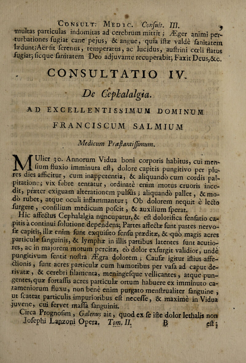 pONSULT: MtDtC. ‘Ccnfult. IU. » inultas particulas indomitas ad cerebrum mittit; yEger animi ner- turbationes fugiat cane pejus, St angue, quia iftx valde fanitatem Ixduntj Aer iit ferenus, temperatus, ac lucidus, auftrini cceli flatus fugiat^ficque fanitatem Deo adjuvante recuperabit; Faxit Deus,StCo CONSULTATIO IV. De Cephalalgia. AD EXCELLENTISSIMUM DOMINUM FRANCISCUM SALMIUM Medicum Praftantijjimum. MUlier 30. Annorum Vidua boni corporis habitus, cuimeiv* lium fluxio imminuta eft, dolore capitis pungitivo per pia¬ res dies afficitur, cum inappetentia, & aliquando cum cordis pal¬ pitatione^ vix febre tentatur, ordinate enim motus cruoris ince¬ dit, praeter exiguam alterationem pullus; aliquando pallet, St mo¬ do rubet, atque oculi inflammantur 5 Ob dolorem nequit e le£lo furgere , confiliuiii medicum pofcit, St auxilium fperat. Hic affectus Cephalalgia nuncupatur, St eft dolorifica fenfatio ca¬ pitis a continui folutione dependens*. Partes affe£tae funt partes nervo- fx capitis, illae enim funt exquifito fenfu prxditae, St «quo magis acres particulae fanguinis,-St lymphae in illis partibus latentes funt acutio¬ res, ac in majorem motum percitae, eo dolor exfurgit validior, undb pungitivum fentk noftra i^gra dolorem 5 Caufae igkur iftius affe- aionis , funt acres particulae cum humoribus per vafa ad caput de- rivatx , St cerebri filamenta, meningefque vellicantes, atque pun¬ gentes, quae fortaffis acres particulae ortum habuere ex imminuto ca- tamemorum fluxu , non bene enim purgato menftrualiter fanguine , ut fcateat particulis impurioribus eft neceffe, St maxime in Vidua .juvene, cui fervet mafia fanguinis. Circa Prognolim , Galenus ait, quod ex fb ifte dolor Iethalh non Jofephi Lagzoni Opera. TomML £ ~ eft j