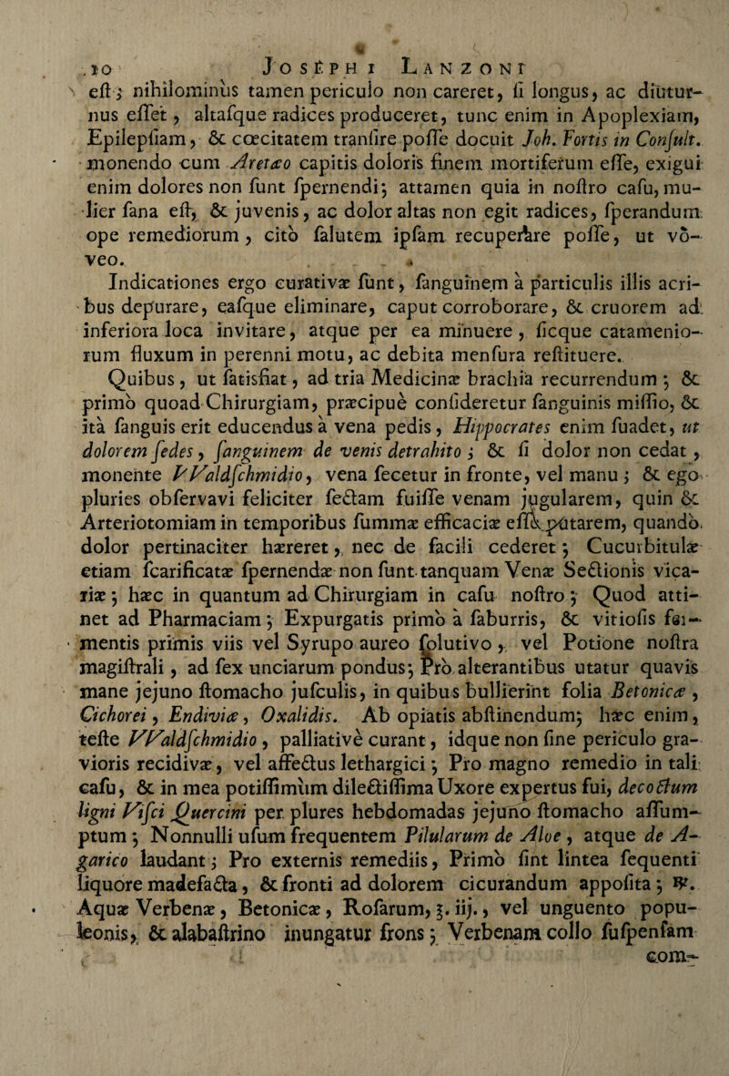 \ eft} nihilominus tamen periculo non careret, (i longus, ac diutur¬ nus e/Tet, altafque radices produceret, tunc enim in Apoplexiam, Epilepfiam, 6c caecitatem tranfire pofle docuit Joh. Fortis in Conjult. monendo cum Cretato capitis doloris finem mortiferum effe, exigui enim dolores non funt /pernendi-.} attamen quia in noftro cafu, mu¬ lier fana eft, 6c juvenis, ac dolor altas non egit radices, fperanduni ope remediorum , cito falutem ipfam recupeAre poffe, ut vo¬ veo. , . . Indicationes ergo curativa: funt, fanguinem a particulis illis acri¬ bus depurare, eafque eliminare, caput corroborare, 6t cruorem ad', inferiora loca invitare, atque per ea minuere, ficque catamenio- rum fluxum in perenni motu, ac debita menfura reftitucre. Quibus, ut fatisfiat, ad tria Medicina brachia recurrendum ; & primo quoad Chirurgiam, praecipue confideretur/anguinis miflio, 6c ita fanguis erit educendus a vena pedis, Hippocrates enim fuadet, ut dolorem fedes, fanguinem de venis detrahito ; 6c fi dolor non cedat, monente frValdfchmidio, vena fecetur in fronte, vel manu ; 6t ego pluries obfervavi feliciter fe&am fuilTe venam jugularem, quin &c Arteriotomiam in temporibus fumma: efficacia effik pUtarem, quando, dolor pertinaciter haereret y, nec de facili cederet} Cucurbitula: etiam icarificata: fpernenda: non funttanquam Vena: Se&ionis vica¬ ria:} hxc in quantum ad Chirurgiam in cafu noftro } Quod atti¬ net ad Pharmaciam} Expurgatis primo a faburris, vitiofis Esi— • mentis primis viis vel Syrupo aureo fplutivo , vel Potione noftra magiftrali, ad fex unciarum pondus} Pro alterantibus utatur quavis mane jejuno ftomacho jufculis, in quibus bullierint folia Betonicae , Cichorei, Endivia, Oxalidis. Ab opiatis abftinendum} hxc enim, tefte VHaldfchmidio , palliative curant, idque non fine periculo gra¬ vioris recidiva:, vel affe&us lethargici} Pro magno remedio in tali: cafu, &: in mea potiffimiim dileQiflima Uxore expertus fui, deco6tum ligni Vifci Quercini per, plures hebdomadas jejuno ftomacho afifum- ptum } Nonnulli ufum frequentem Pilularum de Aloe , atque de A- garico laudant} Pro externis remediis, Primo fint lintea fequenti liquore madefa<Sa , & fronti ad dolorem cicurandum appofita} Aqua: Verbena:, Betonica:, Rofarum, iij., vel unguento popu- leonis, &alabaftrino inungatur frons} Verbenamcollo fufpenfam ■ i com-