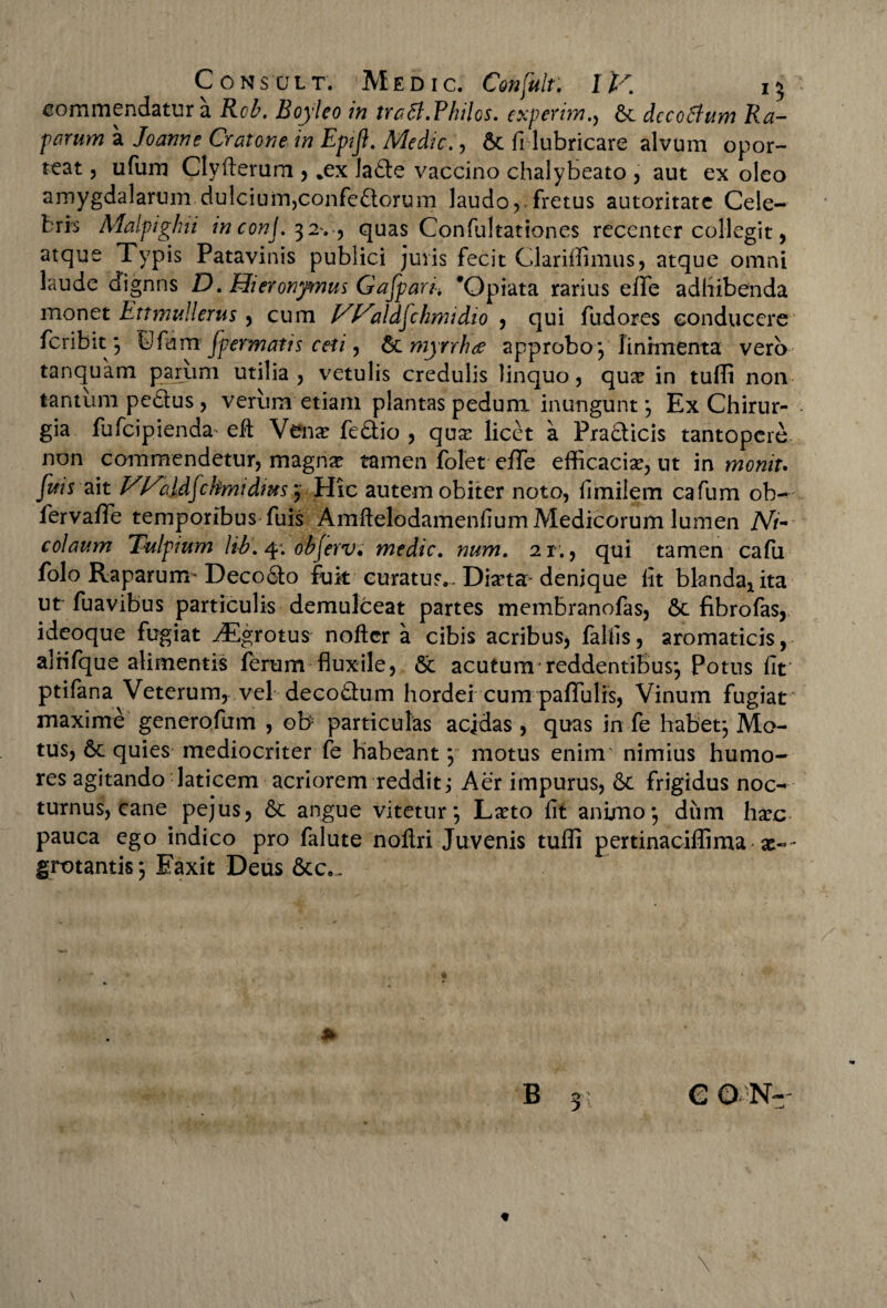 commendatur a Rcb. Boyleo in tratf.Philos. experim., 6c dccoftum Ra¬ parum a Joanne Cratone in Epijl. Medie., 6c fi lubricare alvum opor¬ teat , ufum Clyftemm , *ex Jafte vaccino chalybeato , aut ex oleo amygdalarum dulcium,confeftorum laudo,.fretus autoritate Cele¬ bris Malpiglui inconj.32., quas Confultationes recenter collegit, atque Typis Patavinis publici juris fecit Clariffimus, atque omni laude dignns D. Hieronymus Gafpari. 'Opiata rarius elfe adbibenda monet Ettmullerus, cum Vl^ald^chrmdio , qui fudores conducere feribit; ©fam fpermatis ceti, §Lmyrrh<z approbo *, linimenta vero tanquam parum utilia, vetulis credulis linquo, qux in tulli non tantum pedtus, verum etiam plantas pedum inungunt *, Ex Chirur¬ gia fufeipienda' efl: Venar fedtio , qua: licet a Pradticis tantopere non commendetur, magna: tamen folet effe efficacia, ut m moniu Jifis ait HE^bldfchmidms j Hic autem obiter noto, fimilem cafum ob- fervafle temporibus fuis Amftelodamenfium Medicorum lumen Ni¬ colaum Tulpium h-b. 4: obferv, medie. num. 21., qui tamen cafu folo Raparum-Deco&o fok curatus.. Diarta-denique fit bknda^ita ut fuavibus particulis demulceat partes membranofas, 6c fibrofas, ideoque fugiat ^Egrotus nofter a cibis acribus, fallis9 aromaticis, alrifque alimentis ferum fluxile, 5c acutum reddentibus*, Potus fit ptifana Veterum, vel decodtum hordei cum pallulis, Vinum fugiat maxime generofum , ob- particulas acidas , quas in fe habet*, Mo¬ tus, 6c quies mediocriter fe habeant *, motus enim nimius humo¬ res agitando laticem acriorem reddit; Aer impurus, & frigidus noc¬ turnus, cane pejus, & angue vitetur*, Lxto fit animo*, diim harc pauca ego indico pro falute noftri Juvenis tufli pertinaciflima ae¬ grotantis *, Eaxit Deus 6cc... * B 31 CON- \ \