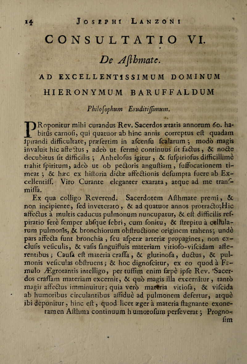 CONSULTATIO VI. De Ajlhmate. AD EXCELLENTISSIMUM DOMINUM HIERONYMUM BARUFFALDUM Philof)phum Eruditijfimum. PRoponitur milii curandus Rev. Sacerdos aetatis annorum 60. ha¬ bitus carnofi, qui quatuor ab hinc annis correptus eft quadam jpirandi difficultate, prxfertim in afcenfu fcalarum -, modo magis invaluit hic afteftus, adeo ut ferme continuus fit faCtus, 6c nocte decubitus fit difficilis *, Anhelofus igitur , &c fufpiriofus difficillime trahit fpiritum^ adeo ut ob peCtoris anguftiam , fuffocationem ti¬ meat 6c haec ex hiftoria diChe affectionis defumpta fuere ab Ex- cellentilf. Viro Curante eleganter exarata, atque ad me tran.^- miffa. Ex qua colligo Reverend. Sacerdotem Afthmate premi, & non incipiente, fed inveterato , 6c ad quatuor annos protra£to,Hic affeCtus a multis caducus pulmonum nuncupatur, Sc eft difficilis ref- piratio fere femper abfque febri, cum fonitu, &c ftrepitu a celfula- rum pulmonis, 6c bronchiorum obftruCtione originem trahens-, unde pars affeCta funt bronchia , feu afperae arteriae propagines, non ex- clufis veficulis, 6c vafis fanguifluis materiam vitiofo-vifcidam atte¬ rentibus ; Caufa eft materia craffa, 6c glutinofa, duCtus, 6c pul¬ monis veficulas obftruens; & hoc dignofcitur, ex eo quod a Fe- mulo .dSgrotantis intelligo, per tuffim enim faepe ipfe Rev. 'Sacer¬ dos cratiam materiam excernit, 6c quo magis illa excernitur , tanto magis affeCtus imminuitur; quia vero matfcria vitiofa, &c vifcida ab humoribus circulantibus affidue ad pulmonem defertur, atque ibi deponitur, hinc eft, quod licet aeger a materia ftagnante exone- tamen Afthma continuum h uinorofura perfeverat} Progno- fim