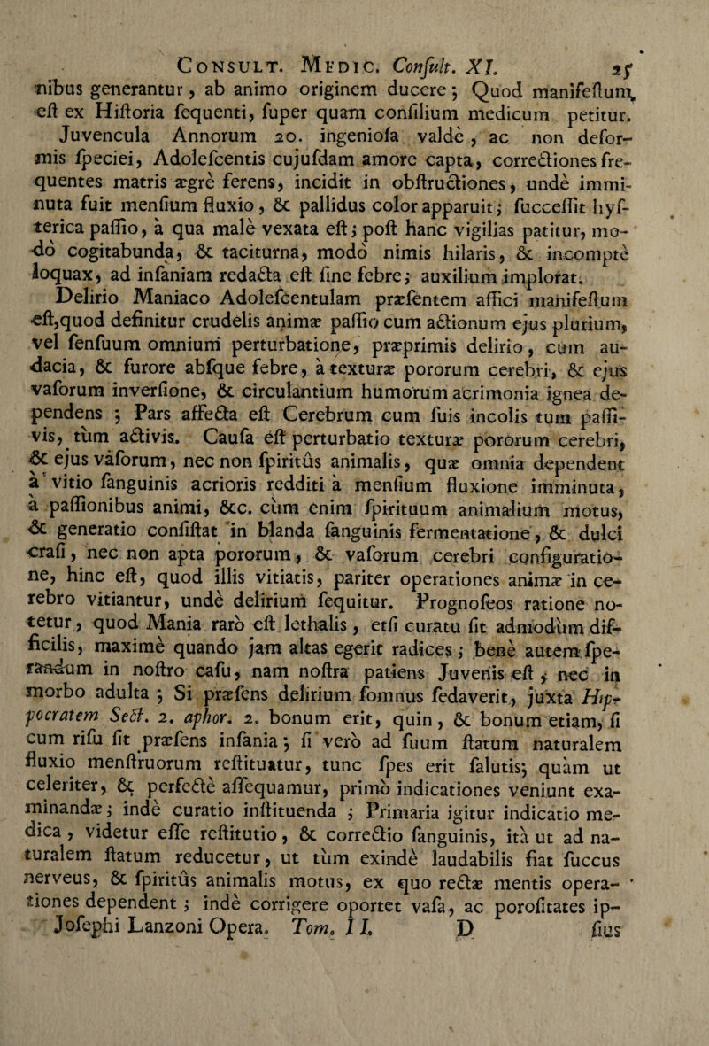 Tubus generantur, ab animo originem ducere*, Quod manifeftum* eft ex Hiftoria fequenti, fuper quam confilium medicum petitur. Juvencula Annorum 20. ingeniofa valde , ac non defor¬ mis /peciei, Adolefcentis cujufdam amore capta, corre&ionesfre¬ quentes matris aegre ferens, incidit in obftructiones, unde immi¬ nuta fuit menfium fluxio, 6c pallidus color apparuit fucceffit hyf- terica pallio, a qua male vexata eftj poft hanc vigilias patitur, mo¬ do cogitabunda, taciturna, modo nimis hilaris, 6c incompte loquax, ad infaniam reda&a eft fine febre; auxilium implorat. Delirio Maniaco Adolefcentulam pra?fentem affici manifeftum eft,quod definitur crudelis anima? paffio cum a&ionum ejus plurium, vel fenfuum omnium perturbatione, prseprimis delirio, cum au¬ dacia, & furore abfque febre, a textura? pororum cerebri, &c ejus vaforum inverfione, 6c circulantium humorum acrimonia ignea de¬ pendens ; Pars affe&a eft Cerebrum cum fuis incolis tum paffi- vis, tum adtivis. Caufa eft perturbatio texturar pororum cerebri, ejus vaforum, nec non fpiritus animalis, qux omnia dependent y vitio fanguinis acrioris redditi a menfium fluxione imminuta, a paffionibus animi, 6cc. ciim enim /pirituum animalium motus, dc generatio confiftat 'in blanda fanguinis fermentatione, & dulci crafi, nec non apta pororum, & vaforum cerebri configuratio¬ ne, hinc eft, quod illis vitiatis, pariter operationes animar in ce¬ rebro vitiantur, unde delirium fequitur. Frognofeos ratione no- tetur , quod Mania raro eft lethalis, etfi curatu fit admodum dif¬ ficilis, maxime quando jam altas egerit radices,- bene autemfpe- randum in noftro cafu, nam noftra patiens Juvenis eft * nec in morbo adulta *, Si pnefens delirium fomnus fedaverit., juxta Hipr pocratem Sedi. 2. aphor. 2. bonum erit, quin, 5c bonum etiam, fi cum rifu fit pra?fens infania ] fi vero ad fuum ftatum naturalem fluxio menftruorum reftituatur, tunc fpes erit falutis*, quam ut celeriter, 6t perfefte aflfequamur, primo indicationes veniunt exa¬ minanda? j inde curatio inftituenda j Primaria igitur indicatio me¬ dica , videtur elle reftitutio, 6t corre£tio fanguinis, ita ut ad na¬ turalem ftatum reducetur, ut tum exinde laudabilis fiat fuccus nerveus, 6c fpiritus animalis motus, ex quo re£ta? mentis opera- * tiones dependent j inde corrigere oportet vafa, ac porofitates ip- Jofephi Lanzoni Opera. Tom.il D fms