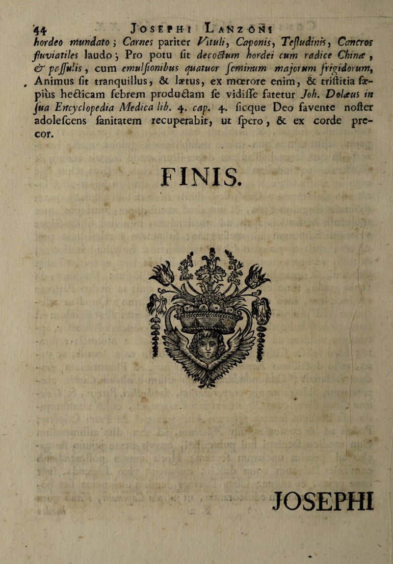 hordeo mundato; Carnes pariter Vituli, Caponis, Tefudinh, Cancros fuviatiles laudo Pro potu iit decctfum hordei cum radice Ckma , & pcJfuUs 9 cum emulfionibus quatuor feminum majorum frigidorum, Animus iit tranquillus, & laetus, ex moerore enim, & triftitia fae- pius heQicam febrem produflam fe vidilTe fatetur Joh. Dolans in jjua Ertcyclopedia Medica lib. 4. cap. 4. iicque Deo favente nofter adolefcens fanitatem recuperabit, ut fpcro, & ex corde pre¬ cor. JOSEPHI