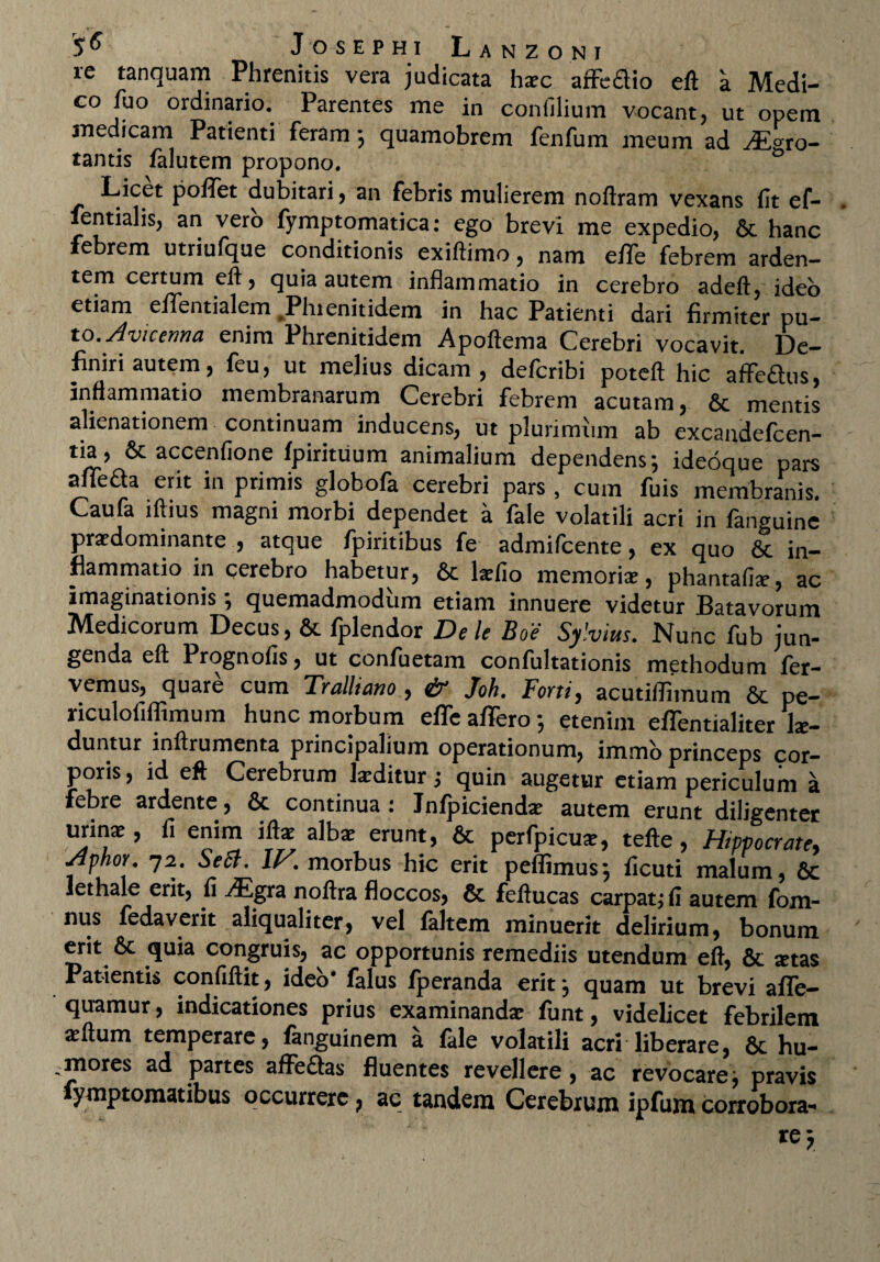 re tanquam Phrenitis vera judicata hxc afFedio eft a Medi¬ co fuo ordinario. Parentes me in confilium vocant, ut opem medicam Patienti feram ; quamobrem fenfum meum ad ro¬ tantis falutem propono. 0 Licet polfet dubitari, an febris mulierem noftram vexans fit ef- fentialis, an vero fymptomatica: ego brevi me expedio, 6c hanc febrem utriufque conditionis exiftimo, nam effe febrem arden¬ tem certum eft, quia autem inflammatio in cerebro adeft, ideo etiam eflTentialem Phienitidem in hac Patienti dari firmiter pu¬ to. Avicenna enim Phrenitidem Apoftema Cerebri vocavit. De¬ finiri autem, feu, ut melius dicam, defcribi poteft hic affe£his, inflammatio membranarum Cerebri febrem acutam, 6c mentis alienationem continuam inducens, ut plurimum ab excaudefcen- tia, & accenfione fpirituum animalium dependens; ideoque pars afiTeda erit in primis globofa cerebri pars, cum fuis membranis. Caufa iftius magni morbi dependet a fale volatili acri in fanguinc praedominante , atque fpiritibus fe admifcente, ex quo 6c in¬ flammatio in cerebro habetur, 6c lariio memoria?, phantafi^, ac imaginationis; quemadmodum etiam innuere videtur Batavorum Medicorum Decus, & fplendor Dele Boe Sylvius. Nunc fub jun¬ genda eft Prognofis, ut confuetam confultationis methodum fer¬ vemus, quare cum Tralliano , & Joh. Forti, acutiflimum 6c pe- riculofiflimum hunc morbum effe affero; etenim effentialiter lu¬ duntur inftrumenta principalium operationum, immo princeps cor¬ poris, id eft Cerebrum kditur; quin augetur etiam periculum a febre ardente, & continua: Jnfpicienda? autem erunt diligenter urina?, fi enim ifta? alba? erunt, & perfpicua?, tefte , Hippocrate, Aphou 72. Seti. IV. morbus hic erit peflimus; ficuti malum, 6c Jethale erit, fi ^Egra noftra floccos, & feftucas carpat; fi autem fom- nus fedaverit aliqualiter, vel faltem minuerit delirium, bonum erit & quia congruis, ac opportunis remediis utendum eft, & artas Patientis confiftit, ideo' falus fperanda erit; quam ut brevi affe- quamur, indicationes prius examinanda? funt, videlicet febrilem a^ftum temperare, fanguinem a fale volatili acri liberare, & hu- .mores ad partes affe&as fluentes revellere, ac revocare; pravis ymptomatibus occurrere ? ac tandem Cerebrum ipfum corrobora-* re y