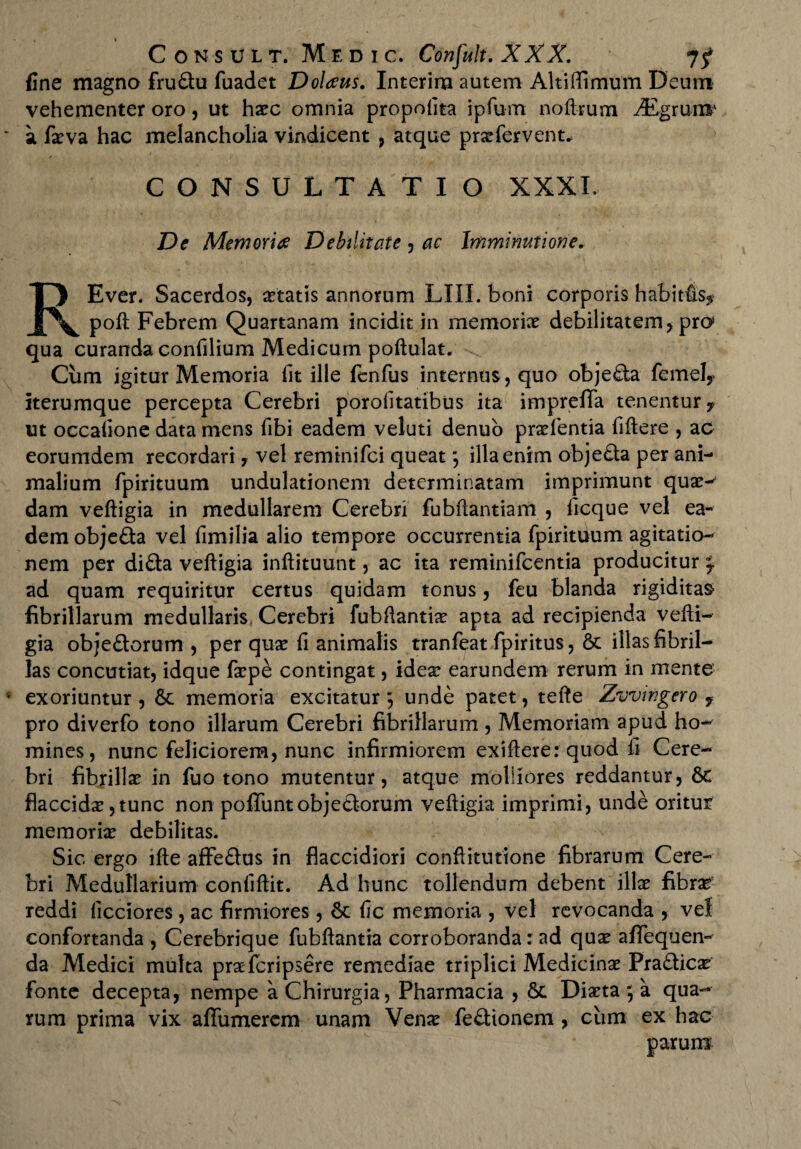 fine magno fru&u fuadet Dolans. Interim autem Altiffimum Deum vehementer oro, ut hxc omnia propofita ipfum noftrum iEgrun®' a fxva hac melancholia vindicent , atque prxfervent* * CONSULTATIO XXXI, De Memoria Debilitate, ac Imminutione. REver. Sacerdos, aetatis annorum LIII. boni corporis habitfis* poft Febrem Quartanam incidit in memorix debilitatem , pro qua curanda confilium Medicum poftulat. Cum igitur Memoria fit ille fenfus internus, quo obje£ia fernely iterumque percepta Cerebri porofitatibus ita imprefifa tenentur* ut occatione data mens fibi eadem veluti denuo prxientia fiftere , ac eorumdem recordari, vel reminifci queat; illa enim obje£ta per ani¬ malium fpirituum undulationem determinatam imprimunt qux-' dam veftigia in medullarem Cerebri fubftantiam , ficque vel ea¬ dem obje£ta vel fimilia alio tempore occurrentia fpirituum agitatio¬ nem per difla veftigia inftituunt, ac ita reminifcentia producitur ;, ad quam requiritur certus quidam tonus, feu blanda rigiditas fibrillarum medullaris Cerebri fubftantix apta ad recipienda vefti¬ gia obje&orum , per qux fi animalis tranfeat fpiritus, 6c illas fibril¬ las concutiat, idque fxpe contingat, idex earundem rerum in mente exoriuntur, & memoria excitatur; unde patet, tefte Zvvwgero f pro diverfo tono illarum Cerebri fibrillarum , Memoriam apud ho¬ mines, nunc feliciorem, nunc infirmiorem exiftere: quod fi Cere¬ bri fibrillx in fuo tono mutentur, atque molliores reddantur, flaccidx ,tunc non poliunt objectorum veftigia imprimi, unde oritur memorix debilitas. Sic ergo lfte affe&us in flaccidiori conftituttone fibrarum Cere¬ bri Medullarium conliftit. Ad hunc tollendum debent illx fibrx reddi licciores , ac firmiores, & fic memoria , vel revocanda , vel confortanda , Cerebrique fubftantia corroboranda: ad qux affequen- da Medici multa prxfcripsere remediae triplici Medicinx Pradicx fonte decepta, nempe a Chirurgia, Pharmacia , 6c Dixta ; a qua¬ rum prima vix affumerem unam Venx fe&ionem, cum ex hac parum