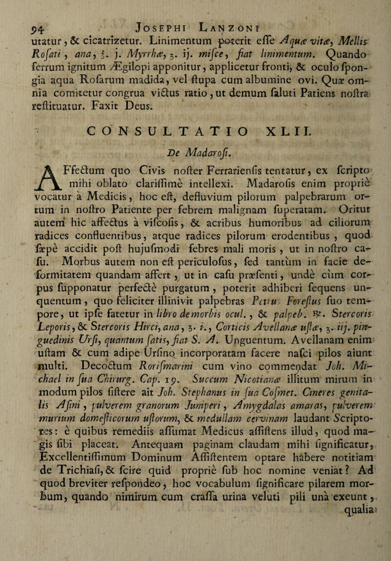 utatur ,& cicatrizetur. Linimentum fuerit effc Aquae vita, Mellis Rofati, ana, l. j. Myrrha, 5. ij. mifce, fiat linimentum. Quando ferrum ignitum vEgilopi apponitur, applicetur fronti, oculo fpon- gia aqua Rofarum madida, vel ftupa cum albumine ovi. Qux om¬ nia comitetur congrua vi£lus ratio , ut demum faluti Patiens noftra reftituatur. Faxit Deus. CONSULTATIO XLXL De Madarofi. AFfeQum quo Civis nofter Ferrarienfis tentatur, ex fcripto mihi oblato clariflime intellexi. Madarolis enim proprie vocatur a Medicis, hoc eft, defluvium pilorum palpebrarum or¬ tum in noftro Patiente per febrem malignam fuperatam. Oritur autem hic affe&us a vifcolis, 6c acribus humoribus ad ciliorum radices confluentibus, atque radices pilorum erodentibus , quod flepe accidit poft hujufmodi febres mali moris , ut in noftro ca- fu. Morbus autem non eft periculofus, fed tantum in facie de¬ formitatem quandam affert , ut in cafu praffenti, unde ciim cor¬ pus fupponatur perfe&e purgatum, poterit adhiberi fequens ui> quentum , quo feliciter illinivit palpebras Petrus Forefius fuo tem¬ pore, ut ipfe fatetur in libro de morbis ocul., St palpeb. fy. Stercoris Leporis, St Stercoris Hirci, ana, *>• i., Corticis Avellana ufla, ^..iij. pin¬ guedinis Urfii, quantum fatis, fiat S. A. Unguentum. Avellanam enim uftam St cum adipe Urfino incorporatam facere nafei pilos aiunt multi. Decoftum Rorifmarini cum vino commepdat Joh. Mi- chael in fua Chirurg. Cap. 19. Succum Nicotiana illitum mirum in modum pilos fiftere ait Joh. Stephanus in fua Cojmet. Cineres genita¬ lis A fini, pulverem granorum Juniperi, Amygdalas amaras, pulverem murium domefiicorum uftorum, St medullam cervinam laudant Scripto¬ res: e quibus remediis affumat Medicus afliftens illud, quod ma¬ gis libi placeat. Antequam paginam claudam mihi lignificatur, Excellentiflimum Dominum Afliftentem optare habere notitiam de Trichiafi, St fcire quid proprie fub hoc nomine veniat? Ad quod breviter refpondeo, hoc vocabulum fignificare pilarem mor- Bum, quando nimirum cum craffa urina veluti pili una exeunt ,