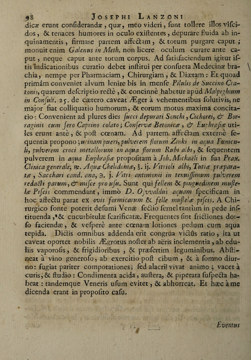 dica? erunt confideranda?, qua?, meo videri, funt tollere illos vifci— dos , & tenaces humores in oculo exiftentes, depurare fiuida ab in¬ quinamentis, firmare partem aiTedtam, totum purgare caput ; monuit enim Galenus in Meth. non licere oculum curare ante ca¬ put , neque caput ante totum corpus. Ad fatisfaciendum igitur ifi- tis indicationibus curatio debet inftitui per confueta Medecina? bra- \ chia, nempe per Pharmaciam, Chirurgiam, 6c Diaetam: Et quoad primam conveniet alvum lenire bis in menfe Pilulis de Succino Cra- tonis) quarum deferiptio redte ,& concinne habetur apud Malpightum in Confult. 25. de caetero caveat JPLgtr a vehementibus folutivis, ne major fiat colliquatio humorum, & eorum motus maxima concita¬ tio : Convenient ad plures dies fuca depurari Sonchi, Cichorei, & Bor~ r aginis cum [ero Caprino colato; Conferva Betonica , & Eurhrajia uti¬ les erunt ante, 6t poft ccenam. Ad partem afFcdtam externe fe- quentia propono)urinam'pueri^pulverem florum Zinki in aqua Focmcu- h, pulverem croci metallorum inaqua forum Rubi albi, fequentem pulverem in aqua Euphrafia propoiitam a Joh. Michaeli in fua Prax« Clinica generali) Aqua Chelidonia, l. ij. Vitrioli albi, Tutia prapara- ta , Sacchari cand. ana, 9. j. Vitn antimomi in tenuijfimum pulverem redatfi parum ,& mifce proufu.. Sunt qui fellem St pinguedinem mufle- la Pifcis commendant, immo D. O^valdus aquam ipecificam in hoc aftedtu parat ex ovis formicarum &c feli e mufela pifcis. A Chi¬ rurgico fonte poterit defumi Venae fedtio femel tantum in pede ins¬ tituenda ,*6t cucurbitulae fcarificatae. Frequentes fint fridiiones dor- fo faciendae, vefpere ante ccenam lotiones pedum cum aqua tepida. Didtis omnibus addenda erit congrua vidius ratio , ita ut caveat oportet nobilis ^grotus nofter ab aeris inclementia , ab edu¬ liis vaporofis, 6c frigidioribus , &c praefertim leguminibus. Abfti~ neat a vino generofo, ab exercitio poft cibum , 6c a fomno diur¬ no: fugiat pariter compotationes; fed alacri! vivat animo; vacet a curis,6t ftudio : Condimenta acida, auftera, piperata fufpedla ha¬ beat : tandemque Veneris ufum evitet, 8c abhorreat. Et haec a me dicenda erant in propolito cafu. Eventus