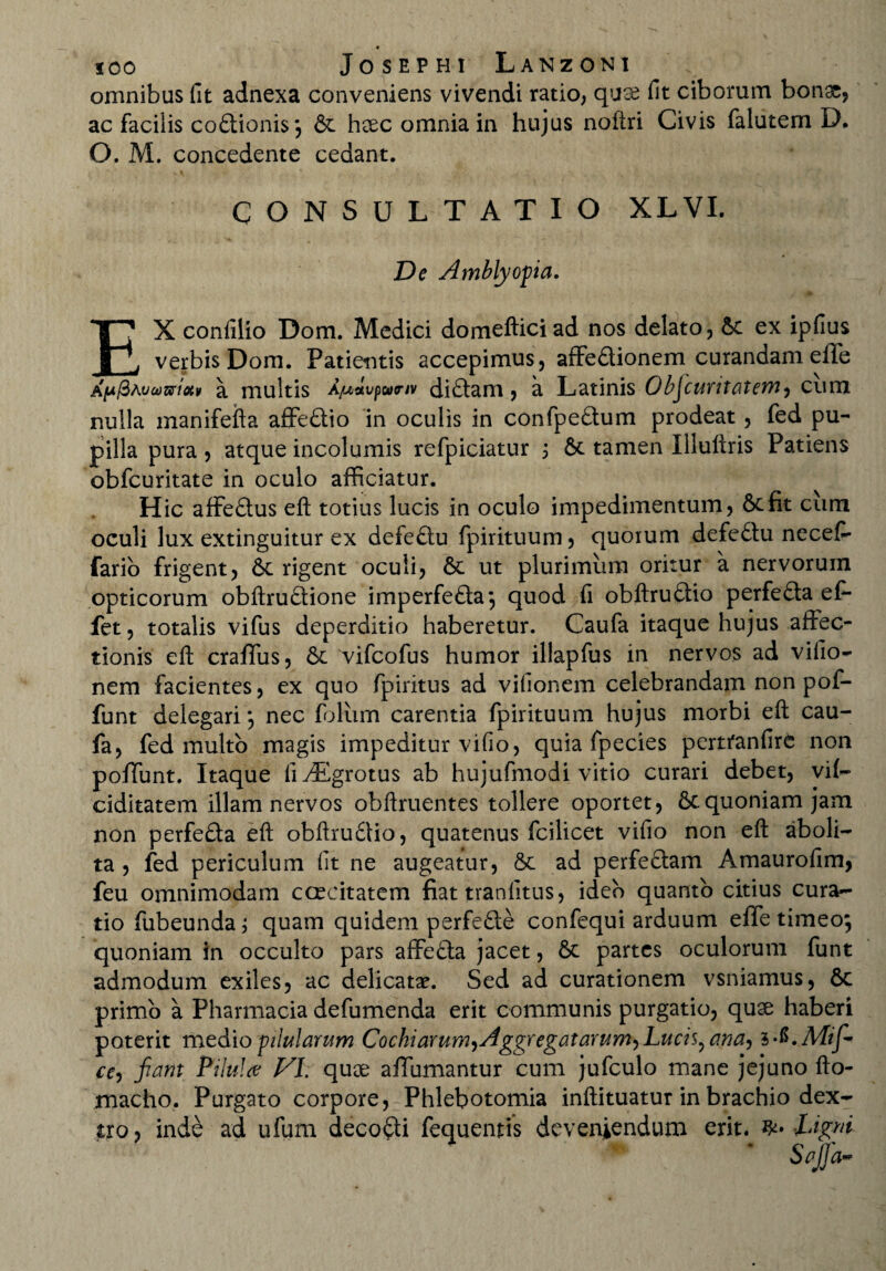 omnibus fit adnexa conveniens vivendi ratio, quae fit ciborum bonae, ac facilis cobtionis; & haec omnia in hujus noftri Civis falutem D. O. M. concedente cedant. CONSULTATIO XLVI. De Amblyopia. EX confilio Dom. Medici domefticiad nos delato, &c ex ipfius verbis Dom. Patientis accepimus, affedUonem curandam effe Aju/3Atjoo&tctv a multis Ajuslvpannv didtam , a Latinis ObJ curitat em cum nulla manifefta affedtio in oculis in confpeftum prodeat, fed pu¬ pilla pura, atque incolumis refpiciatur 3 St tamen Illuliris Patiens obfcuritate in oculo afficiatur. Hic affe&us eft totius lucis in oculo impedimentum, &cfit cum oculi lux extinguitur ex defe£tu fpirituum, quorum defedtu necef- fario frigent, 6c rigent oculi, & ut plurimum oritur a nervorum opticorum obftru&ione imperfedta; quod fi obftruftio perfe&a ef* fet, totalis vifus deperditio haberetur. Caufa itaque hujus affec¬ tionis eft craffus, & vifcofus humor illapfus in nervos ad vifio- nem facientes, ex quo fpiritus ad vifionem celebrandam non pof- funt delegari *, nec foliim carentia fpirituum hujus morbi eft cau¬ fa, fed multo magis impeditur vifio, quia fpecies perttanfirC non poffunt. Itaque liv^Egrotus ab hujufmodi vitio curari debet, vif— ciditatem illam nervos obftruentes tollere oportet, &quoniam jam non perfefta eft obftrudlio, quatenus fcilicet vifio non eft aboli¬ ta , fed periculum fit ne augeatur, & ad perfeffam Amaurofim, feu omnimodam caecitatem fiat tranfitus, ideo quanto citius cura¬ tio fubeunda 3 quam quidem perfefte confequi arduum effe timeo; quoniam in occulto pars affedta jacet, & partes oculorum funt admodum exiles, ac delicatae. Sed ad curationem vsniamus, 6c primo a Pharmacia defumenda erit communis purgatio, quae haberi poterit medio pilularum Cochiarum,Aggregatarumy Lucis? ana, 1 ^.Mifi ce, fiant Pilula VI. quae affumantur cum jufculo mane jejuno fto- macho. Purgato corpore, Phlebotomia inftituatur in brachio dex¬ tro, inde ad ufum decori fequenris deveniendum erit. Ligni