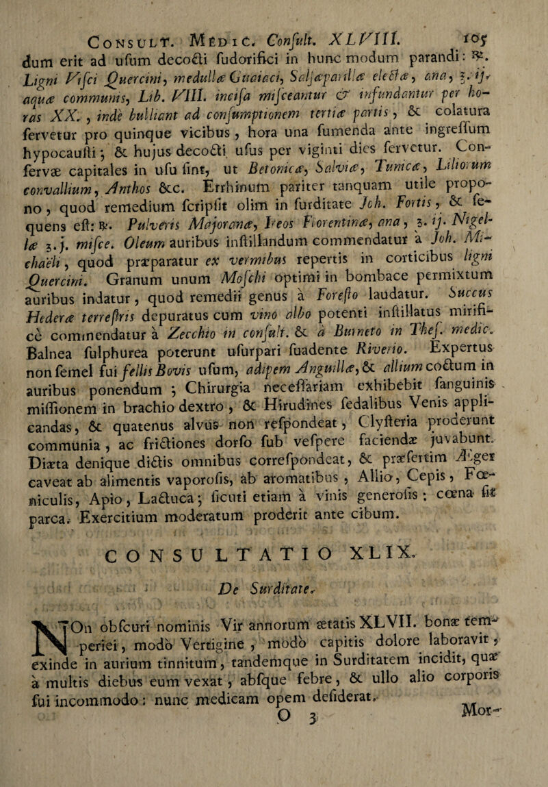 CoNSULT. MfiDlC, Confuft. XLVlll. loy dum erit ad ufum decodi fudorifici in hunc modurn parandi: Ligni Vifci Quercini, medullae Guaiaci, Saljapaulla eledfa, ana, ?.(/*• aqua communis, Lib. H11L incila misceantur 07 infundantur per ho¬ ras XX. , inde bulliant ad consumptionem tertia: partis, & colatura fervetur pro quinque vicibus , hora una fumenda ante ingrefium hypocaufti*, & hujus decori ufus per viginti dies fervetur. Con¬ fervae capitales in ufu fintj ut Betonica, Salvia, Tunica, Liliorum convallium, Anthos &c. Errhinum pariter tanqnam utile propo¬ no , quod remedium fcripfit olim in furdkate Jch. Fortis, & se¬ quens eft: Pulveris Major ana, heos Florentina, ana, 3. ij> Nigel- la 5.j. mifce. Oleum auribus inftillandum commendatur a Jch. Mi- chaeli, quod prasparatur ex vermibus repertis in corticibus ligni Quercini. Granum unum Mofclu optimi in bombace permixtum auribus indatur, quod remedii genus a Foreflo laudatur. Succus Hedera terreflns depuratus cum vino albo potenti inftillatus mirifi¬ ce commendatur a Zecchio m conjult. 6e d Burneto in Thej,- medie. Balnea fulphurea poterunt ufurpari fuadente River io. Expartus nonfemel fui fellisBovis ufum, adipem Anguilla, &t alliumcodum in auribus ponendum *, Chirurgia neceffariam exhibebit fanguinis . miffionem in brachio dextro , St Hirudines fedalibus Venis appli¬ candas, St quatenus alvus non refpondeat, Clyfteria proderunt communia , ac fridiones dorfo fub vefpere faciendas juvabunt. Dixta denique didis omnibus correfpondeat, St prasferfim Ages caveat ab alimentis vaporofis, ab aromatibus , Aliio, Cepis, Foe niculis, Apio, La&uca; fienti etiam a vinis generolis; coena m parca. Exercitium moderatum proderit ante cibum. CONSU L TATIO XLIX, De Surditate<• On obfcuri nominis Vir annorum aetatis XL VII. bonas feni^ ^ periei, modo Vertigine , modo capitis dolore laboravit, exinde in aurium tinnitum , tandemque in Surditatem incidit, quas a multis diebus eum vexat, abfque febre, St ullo alio corporis fui incommodo: nunc medicam opem defiderat, Q y Wlotr