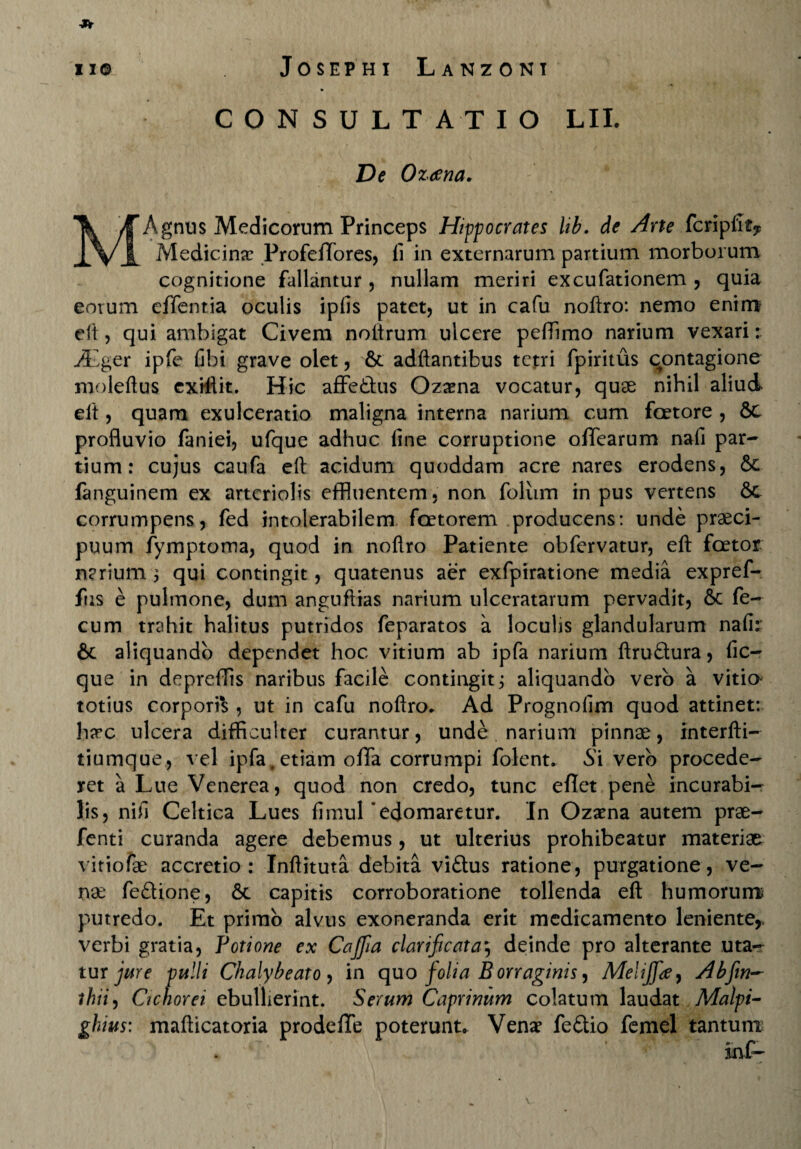 C O N S U L T A T I O LII. De Oz<ena. MAgnus Medicorum Princeps Hippocrates lib. de Arte fcripfit* Medicina? Profeffores, fi in externarum partium morborum cognitione fallantur , nullam meriri excufationem , quia eorum cffentia oculis ipfis patet, ut in cafu noftro: nemo enim efi, qui ambigat Civem noftrum ulcere pefiimo narium vexari: .Ager ipfe fibi grave olet, St adftantibus tetri fpiritus contagione moleftus cxiftit. Hic affethis Ozaena vocatur, quas nihil aliud el't, quam exulceratio maligna interna narium cum faetore , Sc profluvio faniei, ufque adhuc fine corruptione ofifearum nafi par¬ tium : cujus caufa eft acidum quoddam acre nares erodens, St fanguinem ex arteriolis effluentem, non foliim in pus vertens St corrumpens, fed intolerabilem faetorem producens: unde praeci¬ puum fymptoma, quod in noftro Patiente obfervatur, eft faetor narium 3 qui contingit, quatenus aer exfpiratione media expref- fus e pulmone, dum anguftias narium ulceratarum pervadit, Sc fe¬ cum trahit halitus putridos feparatos a loculis glandularum nafir Sc aliquando dependet hoc vitium ab ipfa narium ftruStura, fic- que in depreflis naribus facile contingit j aliquando vero a vitia totius corporis , ut in cafu noftro. Ad Prognofim quod attinet: harc ulcera difficulter curantur, unde narium pinnas, interfti- tiumque, vel ipfa, etiam offa corrumpi folent. Si vero procede¬ ret a Lue Venerea, quod non credo, tunc eflet pene incurabi¬ lis, nifi Celtica Lues fimul'edomaretur. In Ozama autem prae- fenti curanda agere debemus, ut ulterius prohibeatur materiae vitiofas accretio: Inftituta debita viSlus ratione, purgatione, ve¬ nae feStione, St capitis corroboratione tollenda eft humorunrc putredo. Et primo alvus exoneranda erit medicamento leniente* verbi gratia, Potione ex Cafifiia clarificat a \ deinde pro alterante uta¬ tur jure pulli Chalybeato , in quo folia B orraginis ^ Melijfte, Abfim~ thii, Cichorei ebullierint. Serum Caprinum colatum laudat Malpi- ghius: mafticatoria prodeffe poterunt. Venae fe&io femel tantum