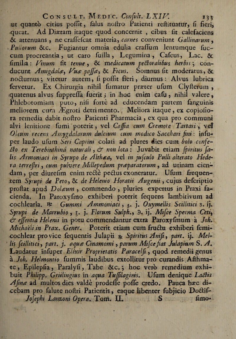 ut quanto citius poffit, falus noitro Patienti reftituatuf, fi fieri, queat. Ad Dmam itaque quod concernit , cibus fit calefaciens & attenuans 5 ne craffefcat materia, carnes conveniunt Gallinarum 9 Pullorum dtc. Fugiantur omnia edulia cralfum lentumque fuc- cum procreantia, ut caro fui lia , Legumina, Cafeus, Lac. Sc fimilia: Vinum fit tenue, 6c medicatum pectoralibus herbis *, con¬ ducunt Amigdaltf) Vuae pajfa, Sc Ficus. Somnus fit moderatus, 6c nodurnus*, vitetur autem, fi poffit fieri, diurnus: Alvus lubrica fervetur. Ex Chirurgia nihil fumatur praeter ufum Clyfterum , quatenus alvus fupprefiTa fuerit i in hoc enim cafu , nihil valere. Phlebotomiam puto, nili forte ad educendam partem fanguinis meliorem cum iEgroti detrimento., Meliora itaque, ex copiolio- ra remedia dabit noftro Patienti Pharmacia , ex qua pro communi alvi lenitione fumi poterit, vel Cajfia cum Cremore Tartari, vel Oleum recens Amygdalarum dulcium cum modico Sacchari fini: infu- per laudo ufum Seri Caprini colati ad plures dies cum bolo confe- tio ex Terebinthina naturali, & non lota : Juvabit etiam fpuitus fa¬ lis Armoniaci in Syrupo de Althaea, vel in jufculo Pulli alterato Hede~ ra terrefri, cum pulvere Millepedum praeparatorum , ad urinam cien¬ dam , per diurefim enim rede pedus exoneratur. Ufum frequen¬ tem Sympi de Peto, St de Helenio Horatii Augenii, cujus defcriptio proflat apud Dolaeum , commendo , pluries expertus in Praxi fa¬ cienda. In Paroxyfmo exhiberi poterit fequens lambitivum ad cochlearia. Gummi Ammoniaci, 5« j. Oxymellis Scillitici 3. ij. Syrupi de Marrubio , j. Florum Sulph.9 3. ij. Mifce Sperma Ceti9 & ejfentia Helenii in potu commendantur extra Paroxyfmum a Joh. Michaeliin Prax. Gener. Poterit etiam cum frudu exhiberi femi- cochlear pro vice fequentis Julapii & Spiritus Anifi, part. ij. MeU ' lis fcillitici, part. j. aquae Cinamomi, parum Mifce fiat Julapium S. A. Laudatur infuper Elixir Proprietatis Paracelfi, quod remedii genus a Joh. Helmontio fummis laudibus extollitur pro curandis .Aflhma- te, Epilepfia, Paralyli, Tabe 6tc. 9 hoc vero remedium exhi¬ buit Philipp. Griilingius in aqua Tujfilaginis. Ufum denique Latiis Afinae ad multos dies valde prodeffe poffe credo. Pauca hxc di¬ cebam pro falute noftri Patientis, eaque libenter fubjicio Dodif- Jojephi Lanzoni Opera. Tom. IL S fimo-