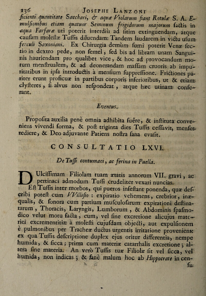 Josephi La n z onr fidenti quantitate Sacchari, dr 440* Violarum fiant Rotula S. A. mulfionibus etiam quatuor Seminum frigidorum majorum fadis in aqua Farfara uti poterit interdiii ad iitim extinguendam, atque caufam moleflae Tuflis diluendam: Tandem laudarem in vidu ufum ferculi Saxoniani. Ex Chirurgia demum fumi poterit Vense fec- tio in dextro pede, non femel, fed bis ad libram unam Sangui¬ nis hauriendam pro qualibet vice, 6c hoc ad provocandum mo¬ tum menfirualem, & ad deonerandam maffam cruoris ab impu¬ ritatibus in ipfa introdudis a menlium fupprefiione. Fridiones pa¬ riter erunt proficux in partibus corporis inferioribus, ut & etiam clyfteres, fi. alvus non refpondeat , atque haec urinant confe¬ rant. Eventus.. Propofita auxilia pene omnia adhibita fuere, & inftituta conve¬ niens vivendi forma, & poft triginta dies Tuflis ceffavit, menfes* rediere, 6c Deo adjuvante Patiens noftra fana evafit, C O N S Uti A T I O LX VI. •c _ , DeTuffi contumaci, ac ferina in Puella. DUlciflimam Filiolam tuam itatis annorum VII. gravi, ac- pertinaci admodum Tulli crudeliter vexari nuncias. Efl; Tuflis inter morbos, qui pueros infeftant ponenda, qua? def- cdbi poteft cum VVillifio : expiratio vehemens, crebrior, inx- qualis, 6c fonora cum partium mufculofarum expirationi deftina- tarum , Thoracis, Laryngis, Lumborum , Abdominis fpafmo- dico velut motu fada , cum, vel line excretione alicujus mate—- riei excrementitiae a molefti cujufdam objedi, aut expulfionem e pulmonibus per Tracheae dudus urgentis irritatione proveniens: ex qua Tuflis deferiptione duplex ejus oritur differentia, nempe humida, 6c ficca ; prima cum materia: catarrhalis excretione 5 al¬ tera fine materia. An vero Tuflis tuae Filiolae fit vel ficca, vel humida, non indicas j & fane malum hoc ab Hippocrate incen- K . fu