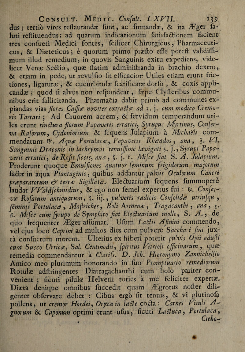 3us; tertio vires reftaurandse funt, ac firmanda, Se ita iEger fa- luti reftituendus; ad quarum indicationum fatisfa&ionem facient tres confueti Medici fontes, fcilicet Chirurgicus, Pharmaceuti¬ cus, & Dieteticus*, e quorum primo prefto efTe poteft validiffi- nium illud remedium, in quovis Sanguinis exitu expediens, vide¬ licet Venae Se£tio , quae ftatim adminiftranda in brachio dextro, 6e etiam in pede, m revulfio fit efficacior* Utiles etiam erunt fric¬ tiones, ligaturae , Sc cucurbitulae fcarificatae dorfo , & coxis appli¬ candae; quod ii alvus non refpondeat, fepe Clyfteribus commu¬ nibus erit fallicitanda. Pharmacia dabit primo ad communes ex¬ piandas vias flores Cajfia novit er extra tla ad j. cum modico Cremo¬ ris Tartari $ Ad Cruorem acrem, 6c fervidum temperandum uti¬ les erunt tinSlura florum Papaveris erratici, Syrupus Myrtinus, Confer¬ va Raforum, Cydoniorium & fequens Julapium a Michaeh com¬ mendatum W. Aqua Portulaca, Papaveris Rhaados, ana, Vh Sanguinis Draconis in lachrymas tenui[fime lavigati 5. j.> Syrupi Papa¬ veris erratici, de Rofis ficcis, ana , §. j. C Mifee fiat S. Julapium. Proderunt quoque Emuljiones quatuor feminum frigidorum majorum fa&arin aqua Plantaginis, quibus addantur pulvis Oculorum Cancri praeparatorum & terree Sigillata. Ele&uarium fequens fummopere laudat Waldfehmidius, 6c ego non femel expertus fui : fy. Confer¬ va Rofarum antiquarum, iij., pulveris radicis Confelida utriufqu , feminis Portulaca , Mafriches, Boli Arment, Tragacanthi, o/m fyrupo de Symphito fiat Elettuarium molle, S, , de quo frequenter vEger affumat. Ufum Latiis Afimni commendo, vel ejus loco Caprini ad multos dies cum pulvere Sacchari fini jux¬ ta confuetum morem. Ulterius ex hiberi poterit pulvis Opii adufi cmn Succo Urtica, Sal Centinodii, fpiritus Vitrioli officinarum, quae remedia commendantur a Clarifs. D. Joh. Hieronymo Zannichellio Amico meo plurimum honorando in fuo Promptuario remediorum Rotulae adftringentes Diatragachanthi cum bolo pariter con¬ venient *, ficuti pilulae Helvetii toties a me feliciter expertae Dma denique omnibus fuccedit quam vEgrotus nofter dili¬ genter obfervare debet : Cibus ergo fit tenuis, 6c vi glutinola pollens, ut cremor Hordei, Oryza in latle cofta : Carnes Vituli A- gnorum & Caponum optimi erunt ufus, ficuti Latluca, Portulaca, Ctcho-■ *