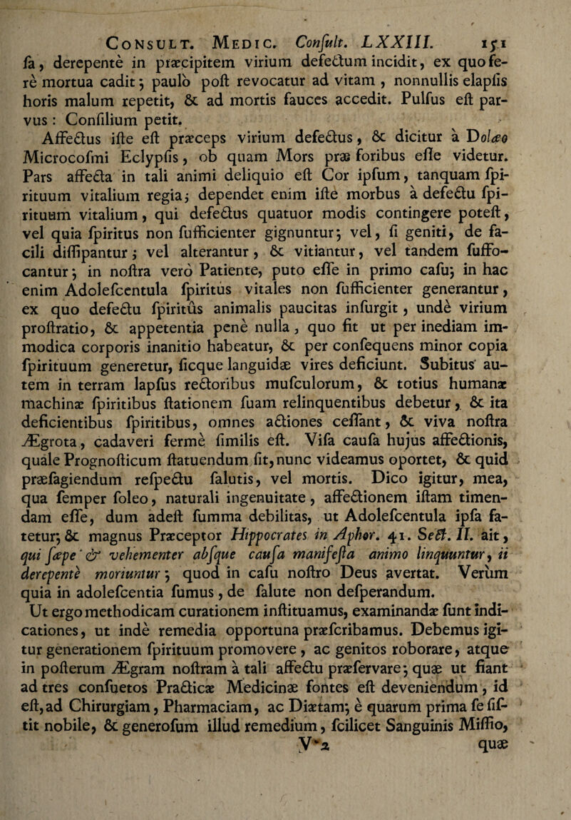 fa, derepente in praecipitem virium defedum incidit, ex quo fe¬ re mortua cadit 9 paulo poft revocatur ad vitam , nonnullis elaplis horis malum repetit, & ad mortis fauces accedit. Pulfus eft par¬ vus: Confilium petit. Affedus ifte eft praeceps virium defedus, 6c dicitur a T)oUo Microcofmi Eclypfis, ob quam Mors prae foribus efle videtur. Pars affeda in tali animi deliquio eft Cor ipfum, tanquam fpi- rituum vitalium regia j dependet enim ifte morbus a defedu fpi- rituum vitalium, qui defedus quatuor modis contingere poteft, vel quia fpiritus non fufficienter gignuntur*, vel, fi geniti, de fa¬ cili diffipantur; vel alterantur, 6e vitiantur, vel tandem fuffb- cantur *, in noftra vero Patiente, puto effe in primo cafu; in hac enim Adolefcentula fpiritus vitales non fufficienter generantur, ex quo defedu fpiritus animalis paucitas infurgit, unde virium proftratio, 6c appetentia pene nulla 3 quo fit ut per inediam im¬ modica corporis inanitio habeatur, 6c per confequens minor copia fpirituum generetur, ficque languidae vires deficiunt. Subitus au¬ tem in terram lapfus redoribus mufculorum, & totius humanae machinae fpiritibus ftationem fuam relinquentibus debetur,. & ita deficientibus fpiritibus, omnes adiones ceiTant, 6c viva noftra ^Egrota , cadaveri ferme fimilis eft. Vifa caufa hujus affedionis, quale Prognofticum ftatuendum fit, nunc videamus oportet, & quid praefagiendum refpedu falutis, vel mortis. Dico igitur, mea, qua femper foleo, naturali ingenuitate, affedionem iftam timen¬ dam effe, dum adeft fumma debilitas, ut Adolefcentula ipfa fa¬ tetur, & magnus Praeceptor Hippocrates in Aphor. 41. Seffi. II. ait, qui fape‘& vehementer abfque caufa manifejla animo linquuntur, ii derepente moriuntur *, quod in cafu noftro Deus avertat. Verum quia in adolefcentia fumus, de falute non defperandum. Ut ergo methodicam curationem inftituamus, examinandae funt indi¬ cationes, ut inde remedia opportuna praeferibamus. Debemus igi¬ tur generationem fpirituum promovere , ac genitos roborare, atque in poft erum ./Egram noftram a tali affedu praefervare*, quae ut fiant ad tres confuetos Pradicae Medicinae fontes eft deveniendum , id eft, ad Chirurgiam, Pharmaciam, ac Diaetam*, e quarum prima fe fiff tit nobile, & generofum illud remedium, fcilicet Sanguinis Miffio, y*z quae