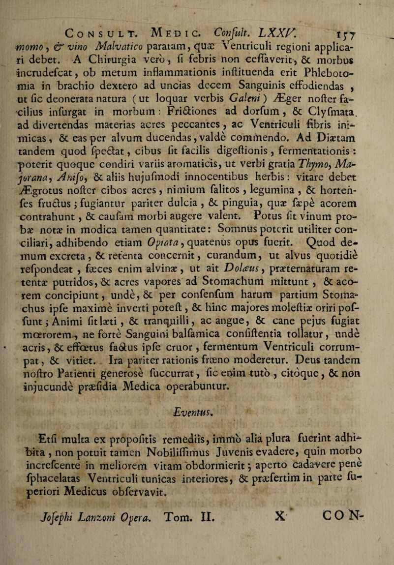 Consul t. M e d i c. Confuh. LXX/S. 15*7 ■momo , & vino Malvatico paratam, <511$ Ventriculi regioni applica¬ ri debet. A Chirurgia vero, li febris non ceffaverit, & morbus incrudefcat, ob metum inflammationis inftituenda erit Phleboto¬ mia in brachio dextero ad uncias decem Sanguinis effodiendas , ut fic deonerata natura ( ut loquar verbis Galeni) JEger nofter fa¬ cilius infurgat in morbum : Fri&iones ad dorfum, 6c Clyfmata. ad divertendas materias acres peccantes , ac Ventriculi fibris ini¬ micas, 6t eas per alvum ducendas, valde commendo. Ad Diaetam tandem quod fpe£tat, cibus fit facilis digeftionis, fermentationis: poterit quoque condiri variis aromaticis, ut verbi gratia Thymo, Ma- jorana, Anijo, Sc aliis hujufmodi innocentibus herbis: vitare debet JEgrotus nofter cibos acres, nimium falitos, legumina , & horten- fes fru£tus j fugiantur pariter dulcia , &. pinguia, quae faepe acorem contrahunt, & caufam morbi augere valent. Potus fit vinum pro¬ bae notae in modica tamen quantitate: Somnus poterit utiliter con^ ciliari, adhibendo etiam Optata, quatenus opus fuerit. Quod de¬ mum excreta , 8c retenta concernit, curandum, ut alvus quotidie refpondeat , fasces enim alvinae, ut ait Dolans, praeternaturam re¬ tentae putridos, 6c acres vapores ad Stomachum mittunt , & aco¬ rem concipiunt, unde,6c per confenfum harum partium Stoma¬ chus ipfe maxime inverti poteft , 6c hinc majores moleftiae oriri pofi* funt; Animi fit laeti, 6c tranquilli, ac angue, & cane pejus fugiat moerorem^, ne forte Sanguini balfamica confiftentia tollatur, unde acris, 6c effoetus fa&us ipfe eruor, fermentum Ventriculi corrum¬ pat , 6c vitiet. Ira pariter rationis froeno moderetur. Deus tandem noftro Patienti generose fuccurrat, fic enim tuto , citdque, & non injucunde praefidia Medica operabuntur. Eventas. Etfi multa ex propofitis remediis, imrftb alia plura fuerint adhi¬ bita , non potuit tamen Nobiliflimus Juvenis evadere, quin morbo increfcente in meliorem Vitam obdormierit \ aperto cadavere pene fphacelatas Ventriculi tunicas interiores, & praefertim in parte fu- periori Medicus obfervavit. Jofephi Lanzoni Opera. Tom. II. X’ C O N-