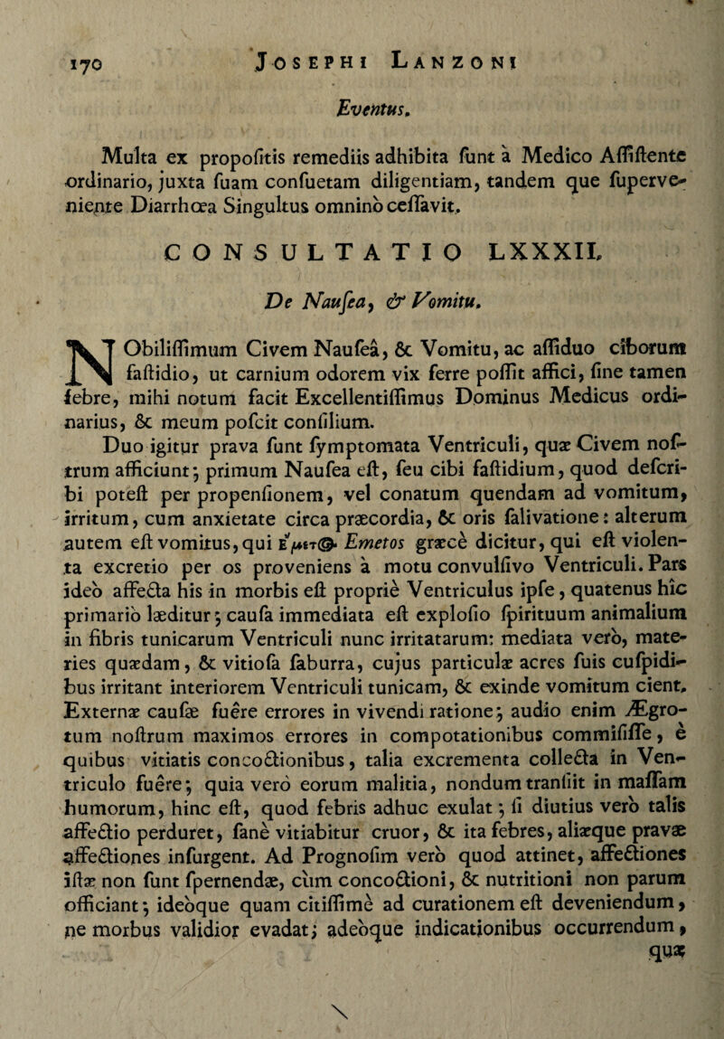 J 0 S E P HI LaNZON! Eventus» Multa ex propofitis remediis adhibita funt a Medico Affiftente ordinario, juxta fuam confuetam diligentiam, tandem que fuperve* niente Diarrhoea Singultus omnino certavit. CONSULTATIO LXXXIL De Naujeay & Vomitu» NObiliffimum Civem Naulea, & Vomitu, ac affiduo ciborum faftidio, ut carnium odorem vix ferre poffit affici, line tamen iebre, mihi notum facit Excellentiffimus Dominus Medicus ordi¬ narius, 6c meum pofcit conlilium. Duo igitur prava funt fymptomata Ventriculi, quae Civem nof- trum afficiunt-, primum Naufea eft, feu cibi faftidium, quod defcri- bi poteft per propenlionem, vel conatum quendam ad vomitum^ irritum, cum anxietate circa praecordia, 6c oris lalivatione: alterum autem elt vomitus, qui Epn®* Emetos graece dicitur, qui eft violen¬ ta excretio per os proveniens a motu convullivo Ventriculi. Pars ideo affeda his in morbis eft proprie Ventriculus ipfe, quatenus hic primario laeditur 5 caufa immediata eft explofio Ipirituum animalium in fibris tunicarum Ventriculi nunc irritatarum: mediata vero, mate* ries quaedam, &c vitiola faburra, cujus particulae acres fuis cufpidi- bus irritant interiorem Ventriculi tunicam, &c exinde vomitum cient. Externae caulae fuere errores in vivendi ratione j audio enim ^Egro- tum noftrum maximos errores in compotationibus commiliffe, e quibus vitiatis conco&ionibus, talia excrementa collefla in Ven¬ triculo fuere; quia vero eorum malitia, nondum tranliit in maffam humorum, hinc eft, quod febris adhuc exulat; li diutius vero talis affe£tio perduret, fane vitiabitur eruor, 6c ita febres, aliaeque pravae pffe£tiones infurgent. Ad Prognolim vero quod attinet, affe&iones iftse non funt fpernendae, cum conco&ioni, & nutritioni non parum officiant; ideoque quam citiffime ad curationem eft deveniendum> pe morbus validior evadat; adeoque indicationibus occurrendum, / 1 , ' < - qua? \