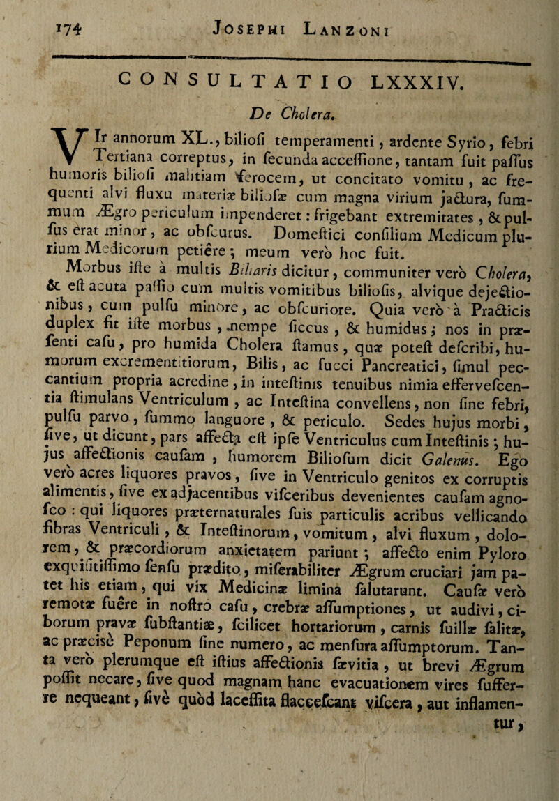 CONSULTATIO LXXXIV. De Cholera. Vir annorum XL., bilioli temperamenti, ardente Syrio, febri Tertiana correptus, in fecunda acceflione, tantam fuit paffus huinoris biliofi malitiam iferocem, ut concitato vomitu , ac fre¬ quenti alvi fluxu materiae biliofa? cum magna virium ja£tura, fum- mum Mgto periculum impenderet: frigebant extremitates , &pul- fus erat min or , ac obfcurus. Domeftici confilium Medicum plu¬ rium Medicorum petiere; meum vero hoc fuit. Morbus ifle a multis Biliaris dicitur, communiter vero Cholera, & eft acuta pa^o cum multis vomitibus biliofis, alvique dejeflio- nibus, cum pulfu minore, ac obfcuriore. Quia vero a Pra£ticis duplex fit iite morbus nempe liccus , & humidHs; nos in pra?- fenti cafu, pro humida Cholera flamus, qua? poteft deferibi, hu¬ morum excrement, tiorum, Bilis, ac fucci Pancreatici, fimul pec¬ cantium propria acredine, in inteftinis tenuibus nimia effervefeen- tia ftimulans Ventriculum , ac Intcflina convellens, non fine febri, pulfu parvo, fummo languore , 6c periculo. Sedes hujus morbi, five, ut dicunt, pars affe£ta eft ipfe Ventriculus cumlnteftinis •, hu¬ jus afFe<3tonis caufam , humorem Biliofum dicit Galenus. Ego vero acres liquores pravos, five in Ventriculo genitos ex corruptis alimentis, five ex adjacentibus vifceribus devenientes caufam agno- fco . qui liquores pra?ternaturales fuis particulis acribus vellicanda fibras Ventriculi , & Inteftinorum, vomitum, alvi fluxum , dolo¬ rem, & praecordiorum anxietatem pariunt *, affe&o enim Pyloro exqi ijtiffimo fenfu praedito, miferabiliter -^Egrum cruciari jam pa¬ tet his etiam, qui vix Medicina? limina falutarunt. Caufa? vero remota? fuere in noftro cafu, crebra? afTumptiones, ut audivi, ci¬ borum prava? fubftantiae, fcilicet hortariorum , carnis fuilhr falit#, ac pra?cise Peponum fine numero, ac menfuraaflTumptorum. Tan¬ ta vero plerumque eft iftius afFeaionis fxvitia , ut brevi ^Egrum poflit necare, five quod magnam hanc evacuationem vires fuffer— re nequeant, five quod laceffita flaceefcant yifcera, aut inflamen- tur,