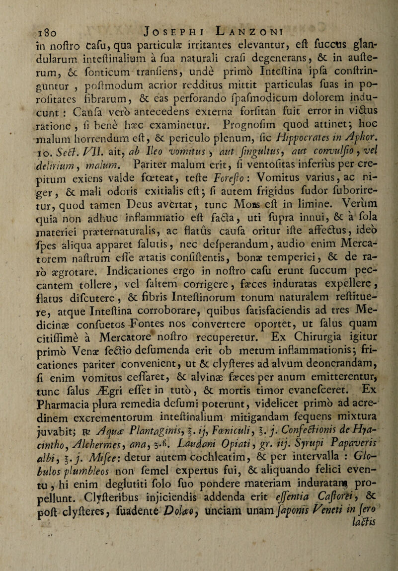 in noftro cafu,qua particula irritantes elevantur, eft fucetis glan¬ dularum inteftinalium a fua naturali crafi degenerans, &c in aufte- rum, 6c fonticum tranfiens, unde primo Inteftina ipfa conftrin- guntur , poftmodum acrior redditus mittit particulas fuas in po- rolitates fibrarum, &c eas perforando fpafmodicum dolorem indu¬ cunt : Caufa vero antecedens externa forfitan fuit error in vidtus ratione , fi bene hxc examinetur. Prognofim quod attinet*, hoc malum horrendum eft, 6c periculo plenum, fic Hippocrates in Aphor. io. Se6t. VJL ait,, ab Ileo vomitus , aut fingultus, aut convulfio , vel delirium , malum. Pariter malum erit, fi ventofitas inferius per cre¬ pitum exiens valde foeteat, tefte Forefto : Vomitus varius, ac ni¬ ger, & mali odoris exitialis eft*, fi autem frigidus fudor fuborire- tur, quod tamen Deus avertat, tunc Moas eft in limine. Verum quia non adhuc inflammatio eft fa&a, uti fupra innui, 6c a fola materiei praeternaturalis, ac flatus caufa oritur ifte affeftus, ideo fpes aliqua apparet falutis, nec defperandum, audio enim Merca¬ torem naftrum effe aetatis confiftentis, bonae temperiei, 6c de ra¬ ro Jtgrotare. Indicationes ergo in noftro cafu erunt fuccum pec¬ cantem tollere, vel faltem corrigere, faeces induratas expellere, flatus difeutere , Sc fibris Inteftinorum tonum naturalem reftitue- re, atque Inteftina corroborare, quibus fatisfaciendis ad tres Me¬ dicinae confuetos Eontes nos convertere oportet, ut falus quam citiffime a Mercatore noftro recuperetur. Ex Chirurgia igitur primo Vena? fedlio defumenda erit ob metum inflammationis*, fri¬ cationes pariter convenient, ut 5c clyfteres ad alvum deonerandam, fi enim vomitus ceflaret, 6c alvinae feces per anum emitterentur, tunc falus JEgn efifet in tuto, & mortis timor evanefeeret. Ex Pharmacia plura remedia defumi poterunt, videlicet primo ad acre¬ dinem excrementorum inteftinalium mitigandam fequens mixtura juvabit; W Aquae Plantaginis, ij, Feniculi, %. j. Confectionis de Hya¬ cintho, Alchermes, ana, 3^. Laudant Opiati, gr. iij. Syrupi Papaveris albi, %*j. Mifce: detur autem cochleatim, & per intervalla : Glo¬ bulos plumbleos non femel expertus fui, 6t aliquando felici even¬ tu , hi enim deglutiti folo fuo pondere materiam induratam pro¬ pellunt. Clyfteribus injiciendis addenda erit ejjentia Cajlofei, &c poft clyfteres 7 fuadenttDoleeo, unciam unam faponis Veneti in Jero