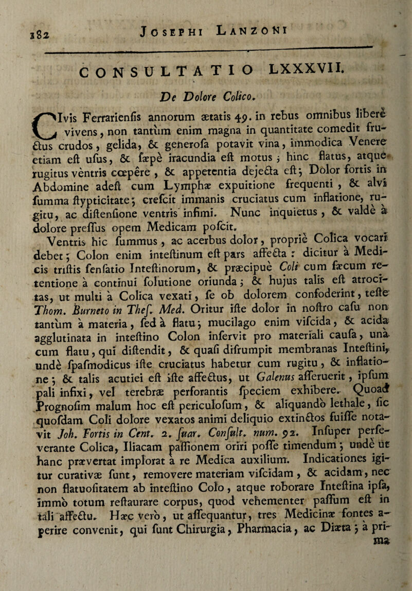 382 CONSULTATIO LXXXVII. ! ' * De Dolore Colico. Civis Fertarienfis annorum aetatis 45). in rebus omnibus libere vivens, non tantum enim magna in quantitate comedit fru- ftus crudos, gelida, &c generofa potavit vina, immodica Venere etiam eft ufus, 6c faep£ iracundia eft motus 5 hinc flatus, atque rugitus ventris coepere , 6t appetentia deje&a eft-, Dolor fortis in Abdomine adeft cum Lymphae expuitione frequenti , & alvi fumma ftypticitate} crefcit immanis cruciatus cum inflatione, ru¬ gitu, ac diftenfione ventris infimi* Nunc inquietus, &c valde a dolore preflfus opem Medicam pofeit. Ventris hic finximus , ac acerbus dolor, proprie Colica vocari debet 5 Colon enim inteftinum eft pars afFefta r dicitur a Medi¬ cis triftis fenfatio Inteftinorum, 8c praecipue Coli cum fecum re¬ tentione a continui folutione oriunda j & hujus talis eft atroci¬ tas, ut multi a Colica vexati, fe ob dolorem confoderint, tefte Thom. Eurneto in Thefc Med. Oritur ifte dolor in noftro cafu non tantum a materia, fed a flatu ‘, mucilago enim vifeida, & acida agglutinata in inteftino Colon infervit pro materiali caula > una- cum flatu, qui diftendit, & quafi drfrumpit membranas Inteftiniy unde fpafmodicus ifte cruciatus habetur cunx rugitu, & inflatio¬ ne -, &t talis acutiei eft ifte affe&us, ut Galenus afiferuerit, ipfum pali infixi, vel terebrae perforantis fpeciem exhibere. Quoad Prognofim malum hoc eft periculofum , 8c aliquando lethale, iic quofdam Coli dolore vexatos animi deliquio extin&os fuiffe nota¬ vit Joh. Fortis in Cent. 2. fuar* Confult. num. $2. Infuper perfe- verante Colica, Iliacam jpaffionem oriri poffe timendum*, unde ut hanc praevertat implorat a re Medica auxilium. Indicationes igi¬ tur curativae funt, removere materiam vifeidam , & acidam , nec non flatuofitatem ab inteftino Colo, atque roborare Inteftina ipfa, immb totum reftaurare corpus, quod vehementer paffum eft in tali aifeau. Hagcverb, ut affequantur, tres Medicinae fontes a- perire convenit, qui funt Chirurgia, Pharmacia, ac Diaeta j a pri¬ ma