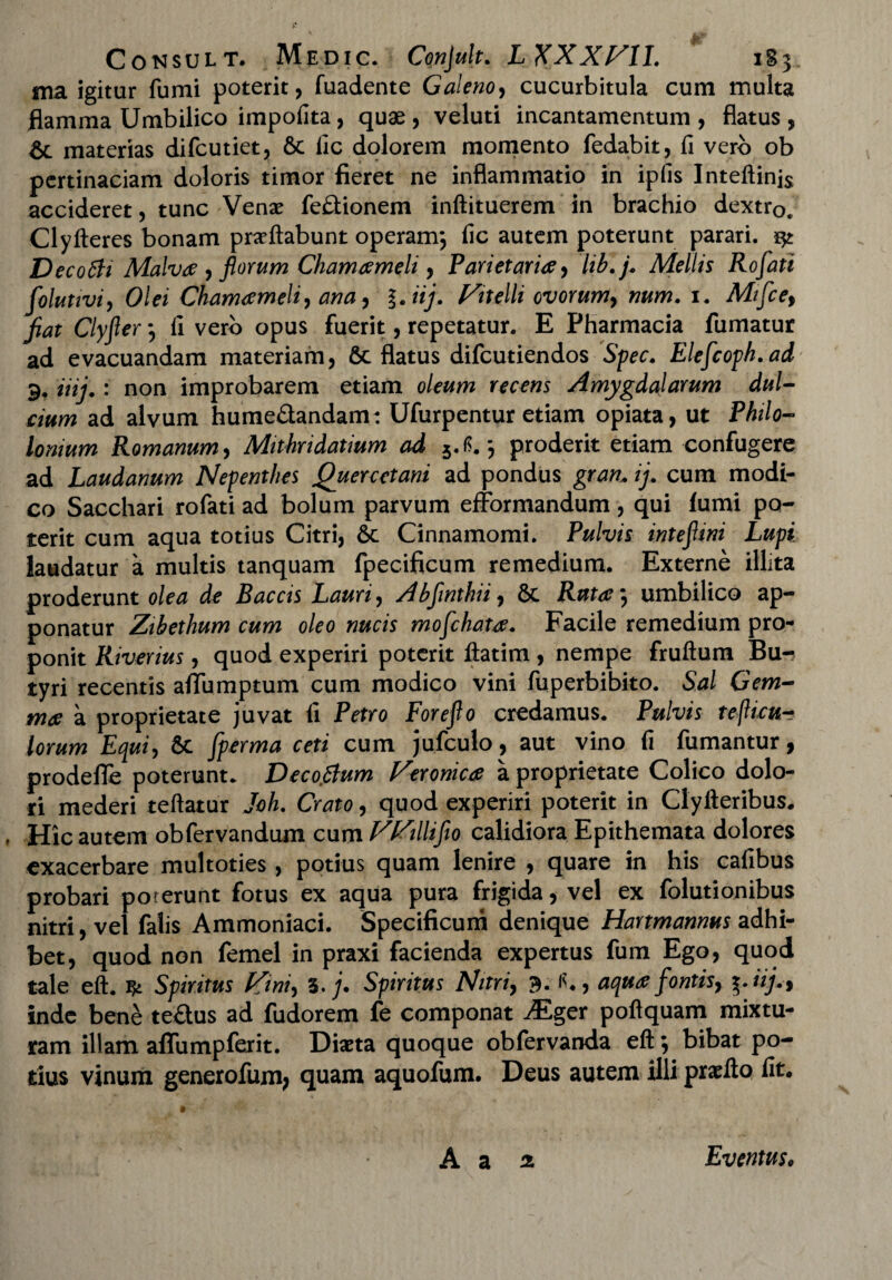 ma igitur fumi poterit, fuadente Galeno, cucurbitula cum multa flamma Umbilico impolita, quae, veluti incantamentum, flatus, & materias difcutiet, 6c lic dolorem momento fedabit, fi vero ob pertinaciam doloris timor fieret ne inflammatio in ipfis Inteftinj$ accideret, tunc Venae fefitionem inftituerem in brachio dextrQe Clyfteres bonam proflabunt operam; fic autem poterunt parari. ^ Decotti Malva , florum Chamaemeli, Parietaria, lib.fi Mellis Rofati folutivi, Olei Chamameli, ana, l.iij. Vitelli ovorum, num. 1. Mifce, fiat Clyfier; fi vero opus fuerit, repetatur. E Pharmacia fumatur ad evacuandam materiam, 6c flatus difcutiendos Spec. Elefcoph. ad 9. iiij.: non improbarem etiam oleum recens Amygdalarum dul¬ cium ad alvum hume&andam: Ufurpentur etiam opiata, ut Philo- Ionium Romanum, Mithridatium ad 5.tf.; proderit etiam confugere ad Laudanum Nepenthes Quercetani ad pondus gran.. ij. cum modi¬ co Sacchari rofati ad bolum parvum efformandum, qui fumi po¬ terit cum aqua totius Citri, 6t Cinnamomi. Pulvis intefiini Lupi laudatur a multis tanquam fpecificum remedium. Externe illita proderunt olea de Baccis Lauri, Abfinthii, & Ruta, umbilico ap¬ ponatur Zibethum cum oleo nucis mofchata. Facile remedium pro¬ ponit Riverius, quod experiri poterit flatim , nempe fruftum Bu¬ tyri recentis affumptum cum modico vini fuperbibito. Sal Gem¬ mee a proprietate juvat fi Petro Forejlo credamus. Pulvis tefUcu- lorum Equi, Sc fperma ceti cum jufculo, aut vino fi fumantur, prodefle poterunt. Decoftum Feronica a proprietate Colico dolo¬ ri mederi teftatur Joh. Crato, quod experiri poterit in Clyfteribus. . Hic autem obfervandum cum FFillifio calidiora Epithemata dolores exacerbare multoties , potius quam lenire , quare in his cafibus probari poterunt fotus ex aqua pura frigida, vel ex folutionibus nitri, vel falis Ammoniaci. Specificum denique Hartmannus adhi¬ bet, quod non femel in praxi facienda expertus fum Ego, quod tale eft. ^ Spiritus Fini, 1. fi Spiritus Nitri, 3. fl., aqua fontis, i-iij.% inde bene te&us ad fudorem fe componat -Eger poftquam mixtu¬ ram illam affumpferit. Diaeta quoque obfervanda eft; bibat po¬ tius vinum generofum, quam aquofum. Deus autem illi praeflo fit.