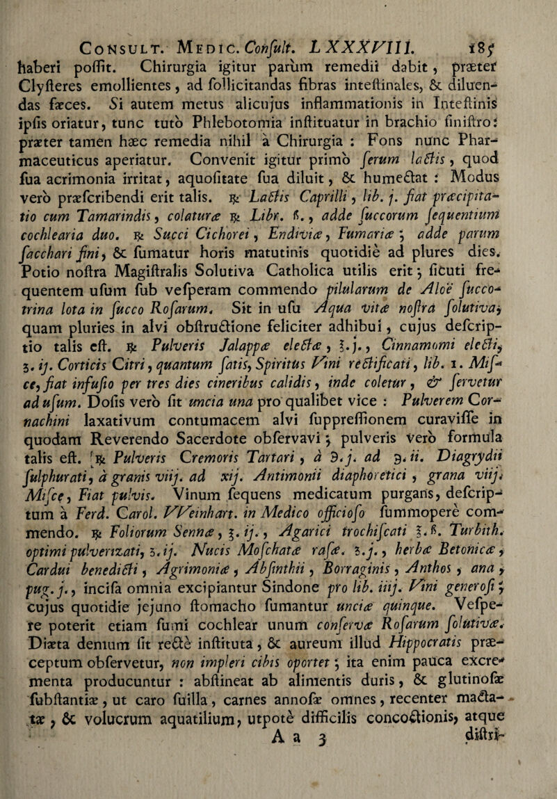 haberi poffit. Chirurgia igitur parum remedii dabit, praeter Clyfieres emollientes, ad follicitandas fibras inteftinales, & diluen¬ das faeces. Si autem metus alicujus inflammationis in Inteflinis iplis oriatur, tunc tuto Phlebotomia inftituatur in brachio liniftrot praeter tamen haec remedia nihil a Chirurgia : Fons nunc Phar¬ maceuticus aperiatur. Convenit igitur primo ferum latiis, quod fua acrimonia irritat, aquolitate fua diluit, hume&at i Modus vero praefcribendi erit talis. ^ Latiis Caprilli, lib. /. fiat pnecipita- tio cum Tamarindis, colaturee ^ Libr. fi., adde fuccorum jequentntm cochlearia duo. Succi Cichorei, Endivice, Furnariae adde parum facchari fni) &c fumatur horis matutinis quotidie ad plures dies. Potio noftra Magiftralis Solutiva Catholica utilis erit *, liCuti fre-* quentem ufum fub vefperam commendo pilularum de Aloe fucco- trina lota in fucco Eofarum* Sit in ufu Aqua •vitee nofira folutiva> quam pluries in alvi obftru&ione feliciter adhibui, cujus deferip- tio talis cft. & Pulveris Jalappae eletiae, ?.j., Cinnamomi eletii$ 5, ij. Corticis Citri, quantum fatis. Spiritus Vini retiificati, lib. 1. Mif* ce, fiat infufio per tres dies cineribus calidis, inde coletur, fervetur ad ufum* Dolis vero lit zmc/tf una pro qualibet vice : Pulverem Cor- nachini laxativum contumacem alvi fuppreflionem curaviffe in quodam Reverendo Sacerdote obfervavi \ pulveris Vero formula talis eft. [ift Pulveris Cremoris Tartari, a d<j< ad 9. ii. Diagrydii fulphurati, d granis viij. ad xij. Antimonii diaphoretici , grana viijj Mifcf, Fiat pulvis. Vinum fequens medicatum purgans, deferip- tum a Ferd. Carol. VVeinhart. Medico officiofo fbmmopere com**- mendo. ^ Foliorum Sennae, g. y., Agarici trochifcati IA. Turbith. optimi pulverizati, 5*ij. Nucis Mofchatae rafae. *>.j., herbat Betonica f Cardui beneditii, Agrimonia , Abfinthii , Borr aginis, Anthos , * pug.j., incifa omnia excipiantur Sindone pro /<£. iiij.- Vini generofi cujus quotidie jejuno ftomacho fumantur unci ce quinque. Vefpe- re poterit etiam fumi cochlear unum confervet Rofarum folutiva. Diaeta demum lit re£te inftituta, & aureum illud Hippocratis prae¬ ceptum obfervetur, flo?? impleri cibis oportet 5 ita enim pauca excre* menta producuntur : abftineat ab alimentis duris, & glutinofe fubftantiae, ut caro fuilla, carnes annofe omnes, recenter mada- tae ? 6c volucrum aquatilium? utpote difficilis concoctionis? atque A a 3 diftrf-