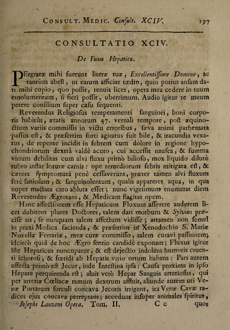 CONSULTATIO XCIV. De Fuxu Hepatico. PErgratae mihi fuerunt literx tuae, Excellentijfime Domine, ac tantum abeii, ut earum afficiar taedio, quin potius anfam da¬ ri mihi cupio, quo poffit, tenuis licet, opera mea cedere in tuum emolumentum, fi fieri poffit, uberrimum. Audio igitur te meum petere confilium fuper cafu fequenti. Reverendus Religiofus temperamenti fanguinei, boni corpo¬ ris habitus, aetatis annorum 47. vernali tempore, poft a^quino- ftium variis commiffis in vi£tu erroribus , feva animi pathemata paffus efl:, 6c praefertim forti agitatus fuit bile, 6c iracundia vexa¬ tus , de repente incidit in febrem cum dolore in regione hypo¬ chondriorum dextra valde acuto , cui acceffit naufea, 6c fumma virium debilitas cum alvi fluxu primo biliofo, mox liquido dilute rubro inftar loturae carnis: ope remediorum febris mitigata efl, 6c caetera fymptomata pene cefiaverunt, praeter tamen alvi fluxum fere faniofum , 6c fanguinolentum , qualis appareret aqua, in qua nuper maftata caro abluta effet; nunc vigeiimum enumerat diem Reverendus ^Egrotans, &c Medicam flagitat opem. Hanc affectionem efle Hepaticum Fluxum aflTerere auderem li¬ cet dubitent plures DoCtores, talem dari morbum 6c Sylvius pra?- cife ait, fe nunquam talem affeCtum vidiflfe *, attamen non femel in praxi Medica facienda, 6c prxfertim in' Xenodochio S. Mariae Novellae Ferraria, meae curae commiffo, talem curavi paffionem, idcirco quid de hoc ./Egro fentio candide exponam; Fluxus igitur ifle Hepaticus nuncupatur, & efl dejeCtio indolens humoris cruen¬ ti ichoroii, 6c foetidi ab Hepatis vitio ortum habens : Pars autem affeCta primo efl: Jecur, inde Inteftina ipfa: Caufa proxima in ipfo Hepate perquirenda efl: 5 aluit vero Hepar Sanguis arteriofus, qui per arteriae Coeliacae ramum dextrum affluit, aliunde autem uti Ve¬ nae Portarum furculi concava Jecoris irrigent, ita Venae Cavae ra¬ dices ejus concava perreptant*,-accedunt infuper animales fpiritus, Jofephi Lanzoni Opera. Tom. II. C c quos